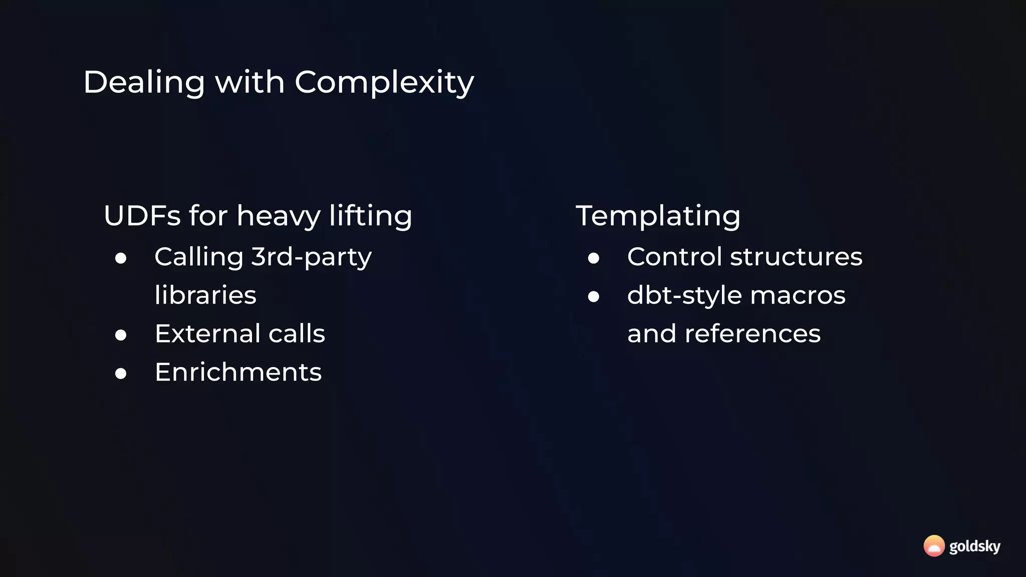 Dealing with Complexity
UDFs for heavy lifting
● Calling 3rd-party
libraries
● External calls
● Enrichments
Templating
● Control structures
● dbt-style macros
and references
 