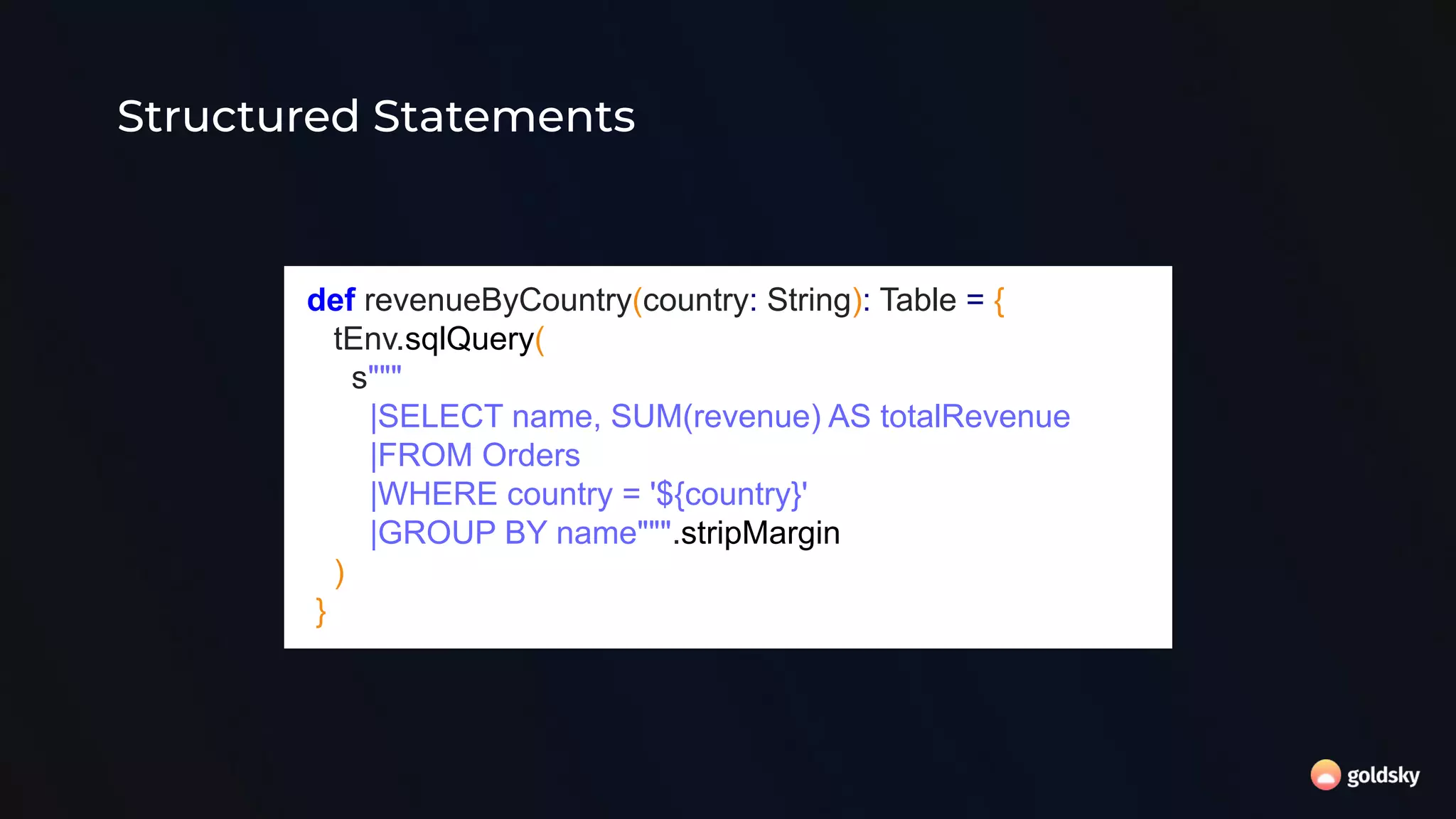 Structured Statements
def revenueByCountry(country: String): Table = {
tEnv.sqlQuery(
s"""
|SELECT name, SUM(revenue) AS totalRevenue
|FROM Orders
|WHERE country = '${country}'
|GROUP BY name""".stripMargin
)
}
 