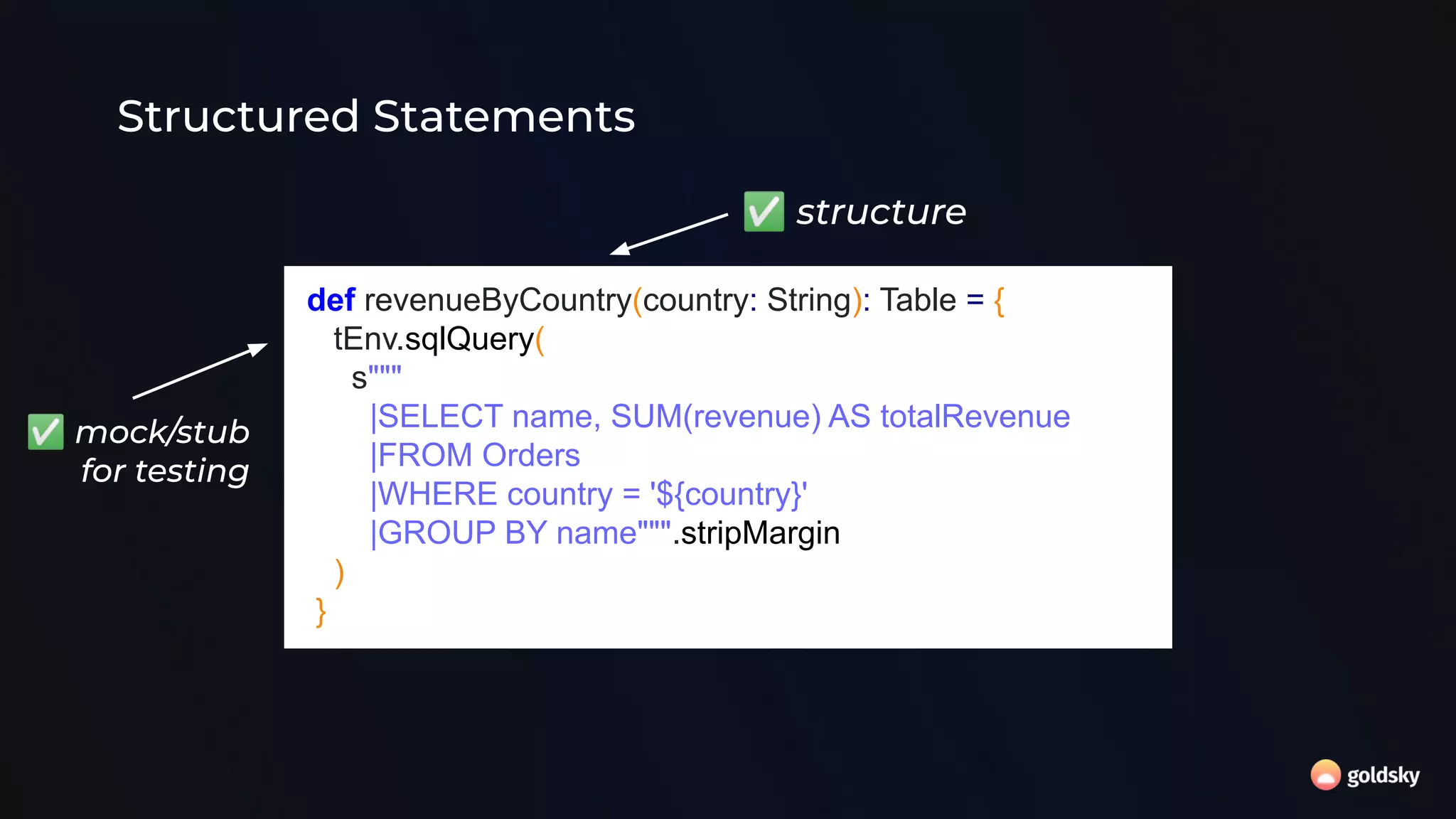 Structured Statements
def revenueByCountry(country: String): Table = {
tEnv.sqlQuery(
s"""
|SELECT name, SUM(revenue) AS totalRevenue
|FROM Orders
|WHERE country = '${country}'
|GROUP BY name""".stripMargin
)
}
✅ structure
✅ mock/stub
for testing
 