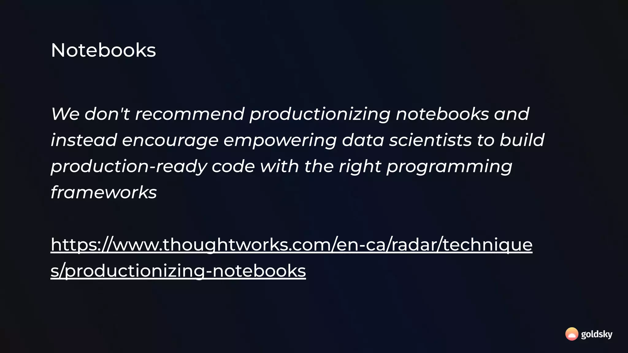Notebooks
We don't recommend productionizing notebooks and
instead encourage empowering data scientists to build
production-ready code with the right programming
frameworks
https://www.thoughtworks.com/en-ca/radar/technique
s/productionizing-notebooks
 