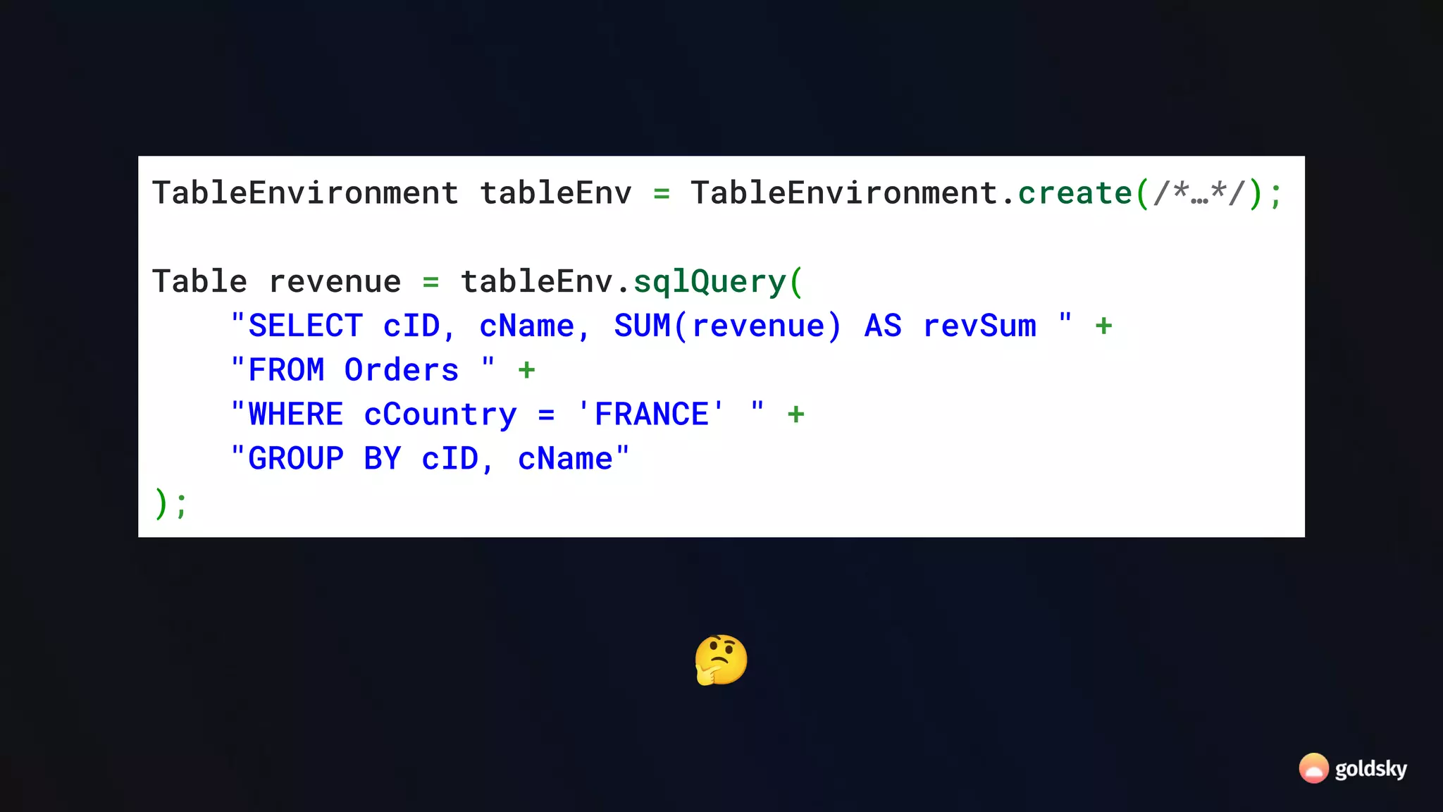 🤔
TableEnvironment tableEnv = TableEnvironment.create(/*…*/);
Table revenue = tableEnv.sqlQuery(
"SELECT cID, cName, SUM(revenue) AS revSum " +
"FROM Orders " +
"WHERE cCountry = 'FRANCE' " +
"GROUP BY cID, cName"
);
 
