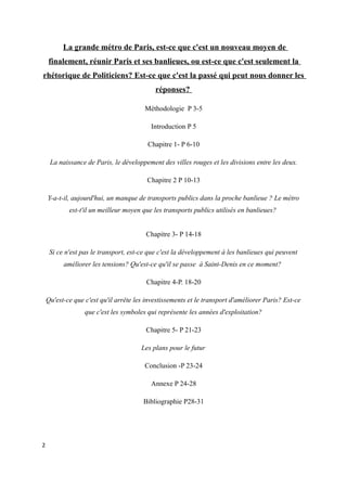 La grande métro de Paris, est-ce que c'est un nouveau moyen de 
finalement, réunir Paris et ses banlieues, ou est-ce que c'est seulement la 
rhétorique de Politiciens? Est-ce que c'est la passé qui peut nous donner les 
réponses? 
Méthodologie P 3-5 
Introduction P 5 
Chapitre 1- P 6-10 
La naissance de Paris, le développement des villes rouges et les divisions entre les deux. 
Chapitre 2 P 10-13 
Y-a-t-il, aujourd'hui, un manque de transports publics dans la proche banlieue ? Le métro 
est-t'il un meilleur moyen que les transports publics utilisés en banlieues? 
Chapitre 3- P 14-18 
Si ce n'est pas le transport, est-ce que c'est la développement à les banlieues qui peuvent 
améliorer les tensions? Qu'est-ce qu'il se passe à Saint-Denis en ce moment? 
Chapitre 4-P. 18-20 
Qu'est-ce que c'est qu'il arrête les investissements et le transport d'améliorer Paris? Est-ce 
que c'est les symboles qui représente les années d'exploitation? 
Chapitre 5- P 21-23 
Les plans pour le futur 
Conclusion -P 23-24 
Annexe P 24-28 
Bibliographie P28-31 
2 
 