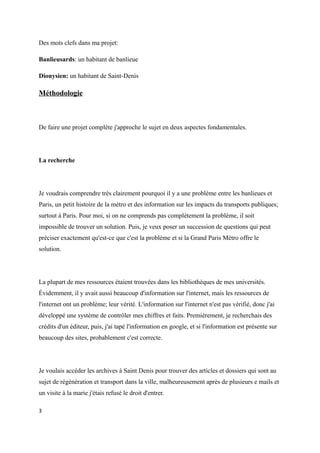 Des mots clefs dans ma projet: 
Banlieusards: un habitant de banlieue 
Dionysien: un habitant de Saint-Denis 
Méthodologie 
De faire une projet complète j'approche le sujet en deux aspectes fondamentales. 
La recherche 
Je voudrais comprendre très clairement pourquoi il y a une problème entre les banlieues et 
Paris, un petit histoire de la métro et des information sur les impacts du transports publiques; 
surtout à Paris. Pour moi, si on ne comprends pas complètement la problème, il soit 
impossible de trouver un solution. Puis, je veux poser un succession de questions qui peut 
préciser exactement qu'est-ce que c'est la problème et si la Grand Paris Métro offre le 
solution. 
La plupart de mes ressources étaient trouvées dans les bibliothèques de mes universités. 
Évidemment, il y avait aussi beaucoup d'information sur l'internet, mais les ressources de 
l'internet ont un problème; leur vérité. L'information sur l'internet n'est pas vérifié, donc j'ai 
développé une système de contrôler mes chiffres et faits. Premièrement, je recherchais des 
crédits d'un éditeur, puis, j'ai tapé l'information en google, et si l'information est présente sur 
beaucoup des sites, probablement c'est correcte. 
Je voulais accéder les archives à Saint Denis pour trouver des articles et dossiers qui sont au 
sujet de régénération et transport dans la ville, malheureusement après de plusieurs e mails et 
un visite à la marie j'étais refusé le droit d'entrer. 
3 
 