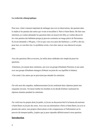 La recherche ethnographique 
Pour moi, c'était vraiment important de mélanger mes avis et observations, des pensées dans 
le média et les pensées des autres qui vivent et travaillent à Paris et Saint Denis. De faire mes 
entretiens, je voulais demander les questions dans un moyen très libre, je voulais découvrir 
les vrais pensées des habitants porque je pouvais construire un image précis de Parisiennes. 
Si j'avais demande a 100 gens, « Est-ce que vous avez peur des banlieues », et 60% a dit oui, 
pour moi, ca veut dire rien. La problème existe, c'est clair, mais je veux découvrir un peu 
plus. 
Avec des questions libre et ouverts, j'ai utilise deux méthodes très simple de poser les 
questions. 
-Entretiens, j'ai amené deux entretiens, une avec un groupe d'étudiants Parisiens et une autre 
avec une groupe d'étudiants étrangers d'obtenir un point de vue équilibré et balancé. 
-Une email, à les autres qui ne pouvaient pas attendre les entretiens 
J'ai créé aussi des enquêtes, malheureusement j'avais seulement deux réponses parmi mes 
cinquante envoyés. J'ai laissé tomber les résultats et j'ai décidé d'utiliser seulement les 
réponses données pendant les entretiens. 
J'ai visité tous les projets dont j'ai parlés, et j'avais un discussion bref à la bureau du tourisme 
à Saint Denis et j'ai pris des notes. Avec tous ma information a Paris et Saint Denis, les avis et 
pensées des autres, mes propres observations et des comparaisons et l'information sur la 
pouvoir du transport public, j'espère que je peux répondre définitivement à mon question. 
Introduction 
4 
 