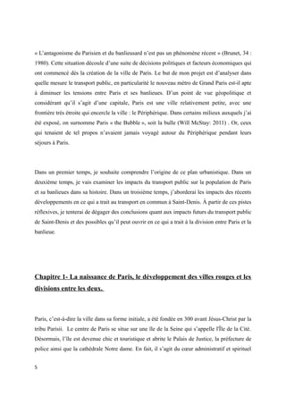 « L’antagonisme du Parisien et du banlieusard n’est pas un phénomène récent » (Brunet, 34 : 
1980). Cette situation découle d’une suite de décisions politiques et facteurs économiques qui 
ont commencé dès la création de la ville de Paris. Le but de mon projet est d’analyser dans 
quelle mesure le transport public, en particularité le nouveau métro de Grand Paris est-il apte 
à diminuer les tensions entre Paris et ses banlieues. D’un point de vue géopolitique et 
considérant qu’il s’agit d’une capitale, Paris est une ville relativement petite, avec une 
frontière très étroite qui encercle la ville : le Périphérique. Dans certains milieux auxquels j’ai 
été exposé, on surnomme Paris « the Bubble », soit la bulle (Will McStay: 2011) . Or, ceux 
qui tenaient de tel propos n’avaient jamais voyagé autour du Périphérique pendant leurs 
séjours à Paris. 
Dans un premier temps, je souhaite comprendre l’origine de ce plan urbanistique. Dans un 
deuxième temps, je vais examiner les impacts du transport public sur la population de Paris 
et sa banlieues dans sa histoire. Dans un troisième temps, j’aborderai les impacts des récents 
développements en ce qui a trait au transport en commun à Saint-Denis. À partir de ces pistes 
réflexives, je tenterai de dégager des conclusions quant aux impacts futurs du transport public 
de Saint-Denis et des possibles qu’il peut ouvrir en ce qui a trait à la division entre Paris et la 
banlieue. 
Chapitre 1- La naissance de Paris, le développement des villes rouges et les 
divisions entre les deux. 
Paris, c’est-à-dire la ville dans sa forme initiale, a été fondée en 300 avant Jésus-Christ par la 
tribu Parisii. Le centre de Paris se situe sur une île de la Seine qui s’appelle l'Île de la Cité. 
Désormais, l’île est devenue chic et touristique et abrite le Palais de Justice, la préfecture de 
police ainsi que la cathédrale Notre dame. En fait, il s’agit du coeur administratif et spirituel 
5 
 