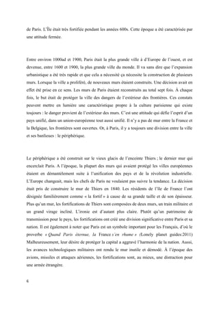 de Paris. L’Île était très fortifiée pendant les années 600s. Cette époque a été caractérisée par 
une attitude fermée. 
Entre environ 1000ad et 1900, Paris était la plus grande ville à d’Europe de l’ouest, et est 
devenue, entre 1600 et 1900, la plus grande ville du monde. Il va sans dire que l’expansion 
urbanistique a été très rapide et que cela a nécessité ça nécessite la construction de plusieurs 
murs. Lorsque la ville a proliféré, de nouveaux murs étaient construits. Une décision avait en 
effet été prise en ce sens. Les murs de Paris étaient reconstruits au total sept fois. À chaque 
fois, le but était de protéger la ville des dangers de l’extérieur des frontières. Ces constats 
peuvent mettre en lumière une caractéristique propre à la culture parisienne qui existe 
toujours : le danger provient de l’extérieur des murs. C’est une attitude qui défie l’esprit d’un 
pays unifié, dans un union-européenne tout aussi unifié. Il n’y a pas de mur entre la France et 
la Belgique, les frontières sont ouvertes. Or, à Paris, il y a toujours une division entre la ville 
et ses banlieues : le périphérique. 
Le périphérique a été construit sur le vieux glacis de l’enceinte Thiers ; le dernier mur qui 
encerclait Paris. A l’époque, la plupart des murs qui avaient protégé les villes européennes 
étaient en démantèlement suite à l’unification des pays et de la révolution industrielle. 
L’Europe changeait, mais les chefs de Paris ne voulaient pas suivre la tendance. La décision 
était pris de construire le mur de Thiers en 1840. Les résidents de l’île de France l’ont 
désignée familièrement comme « la fortif » à cause de sa grande taille et de son épaisseur. 
Plus qu’un mur, les fortifications de Thiers sont composées de deux murs, un train militaire et 
un grand virage incliné. L’ironie est d’autant plus claire. Plutôt qu’un patrimoine de 
transmission pour le pays, les fortifications ont créé une division significative entre Paris et sa 
nation. Il est également à noter que Paris est un symbole important pour les Français, d’où le 
proverbe « Quand Paris éternue, la France s’en rhume » (Lonely planet guides:2011) 
Malheureusement, leur désire de protéger la capital a aggravé l’harmonie de la nation. Aussi, 
les avances technologiques militaires ont rendu le mur inutile et démodé. À l’époque des 
avions, missiles et attaques aériennes, les fortifications sont, au mieux, une distraction pour 
une armée étrangère. 
6 
 