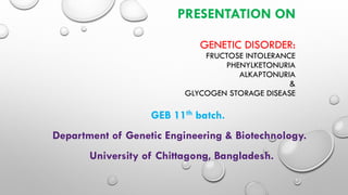 PRESENTATION ON
GENETIC DISORDER:
FRUCTOSE INTOLERANCE
PHENYLKETONURIA
ALKAPTONURIA
&
GLYCOGEN STORAGE DISEASE
GEB 11th batch.
Department of Genetic Engineering & Biotechnology.
University of Chittagong, Bangladesh.
 
