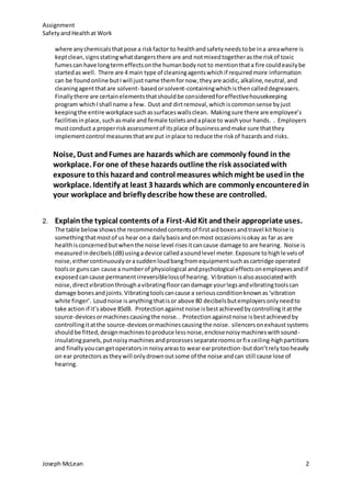 Assignment
SafetyandHealthat Work
Joseph McLean 2
where anychemicalsthatpose a riskfactor to healthandsafetyneedstobe ina areawhere is
keptclean,signsstatingwhatdangersthere are and notmixedtogetherasthe riskof toxic
fumescan have longtermeffectsonthe humanbodynot to mentionthata fire couldeasilybe
startedas well. There are 4 main type of cleaningagentswhichif requiredmore information
can be foundonline butIwill justname themfornow,theyare acidic,alkaline,neutral,and
cleaningagentthatare solvent- basedorsolvent-containingwhichisthencalleddegreasers.
Finallythere are certainelementsthatshouldbe consideredforeffectivehousekeeping
program whichIshall name a few. Dust and dirtremoval,whichiscommonsense byjust
keepingthe entire workplacesuchassurfaceswallsclean. Makingsure there are employee’s
facilitiesinplace,suchasmale and female toiletsandaplace to washyour hands. . Employers
mustconduct a properriskassessmentof itsplace of businessandmake sure thatthey
implementcontrol measuresthatare put inplace to reduce the riskof hazardsand risks.
Noise, Dust andFumes are hazards whichare commonly found in the
workplace. For one of these hazards outline the risk associatedwith
exposure tothis hazardand control measures whichmight be usedin the
workplace. Identify at least 3 hazards which are commonly encounteredin
your workplace and briefly describe howthese are controlled.
2. Explainthe typical contents of a First-AidKit andtheir appropriate uses.
The table belowshowsthe recommendedcontentsof firstaidboxesandtravel kitNoise is
somethingthatmostof us hear ona dailybasisandonmost occasionsisokay as far as are
healthisconcernedbutwhenthe noise level risesitcancause damage to are hearing. Noise is
measuredindecibels(dB) usingadevice calledasoundlevel meter.Exposure tohighlevelsof
noise,eithercontinuouslyorasuddenloudbangfromequipmentsuchascartridge operated
toolsor gunscan cause a numberof physiological andpsychological effectsonemployeesandif
exposedcancause permanentirreversiblelossof hearing. Vibrationisalsoassociatedwith
noise,directvibrationthroughavibratingfloorcandamage yourlegsandvibratingtoolscan
damage bonesandjoints.Vibratingtoolscancause a seriousconditionknownas‘vibration
white finger’. Loudnoise isanything thatisor above 80 decibelsbutemployersonlyneedto
take action if it’sabove 85dB. Protectionagainstnoise isbestachievedbycontrollingitatthe
source-devicesormachinescausingthe noise.. Protectionagainstnoise isbestachievedby
controllingitatthe source-devicesormachinescausingthe noise. silencersonexhaustsystems
shouldbe fitted,designmachinestoproduce lessnoise,enclosenoisymachineswithsound-
insulatingpanels,putnoisymachinesandprocessesseparateroomsorfix ceiling-highpartitions
and finallyyoucangetoperatorsinnoisyareasto wear earprotection-butdon’trelytooheavily
on ear protectorsastheywill onlydrownoutsome of the noise andcan still cause lose of
hearing.
 