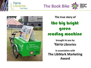 The Book Bike

      The true story of

    the big bright
        green
  reading machine
      brought to you by
     Yarra Libraries
      in association with
  The LibMark Marketing
          Award
 