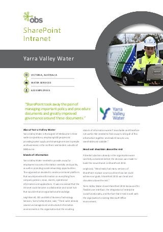 Yarra Valley Water
VICTORIA, AUSTRALIA
WATER SERVICES
620 EMPLOYEES

“SharePoint took away the pain of
managing important policy and procedure
documents and greatly improved
governance around these documents.”
About Yarra Valley Water

islands of information weren’t searchable and therefore

Yarra Valley Water is the largest of Melbourne’s three

not useful. We needed to find a way to bring all of this

water corporations, employing 620 people and

information together and make it easy to use,

providing water supply and sewerage services to people

searchable and scalable.”

and businesses in the northern and eastern suburbs of
Melbourne.

Head and shoulders above the rest

Islands of information

Potential solutions already in the organisation were

Yarra Valley Water needed to provide a way for
employees to access information centrally and quickly,

carefully considered before the decision was made to
build the new intranet on SharePoint 2013.

as well as providing social networking opportunities.

Leigh said, “We already had many versions of

The organisation decided to create an intranet platform

SharePoint in place so we could see how we could

that would provide information on everything from

achieve our goals. SharePoint 2013 was head and

company policies, news, events, operational

shoulders above the rest.”

information and applications. It was envisioned that the
intranet could become a collaboration and social hub
that would enhance organisational knowledge.

Yarra Valley Water chose SharePoint 2013 because of its
flexible user interface, the integration of enterprise
social functionality, and the fact that it tied in well with

Leigh Berrell, CIO and GM of Business Technology

the organisation’s existing Microsoft Office

Services, Yarra Valley Water, said, “There were already

environment.

several unmanaged and unstructured information
environments in the organisation but the resulting

 