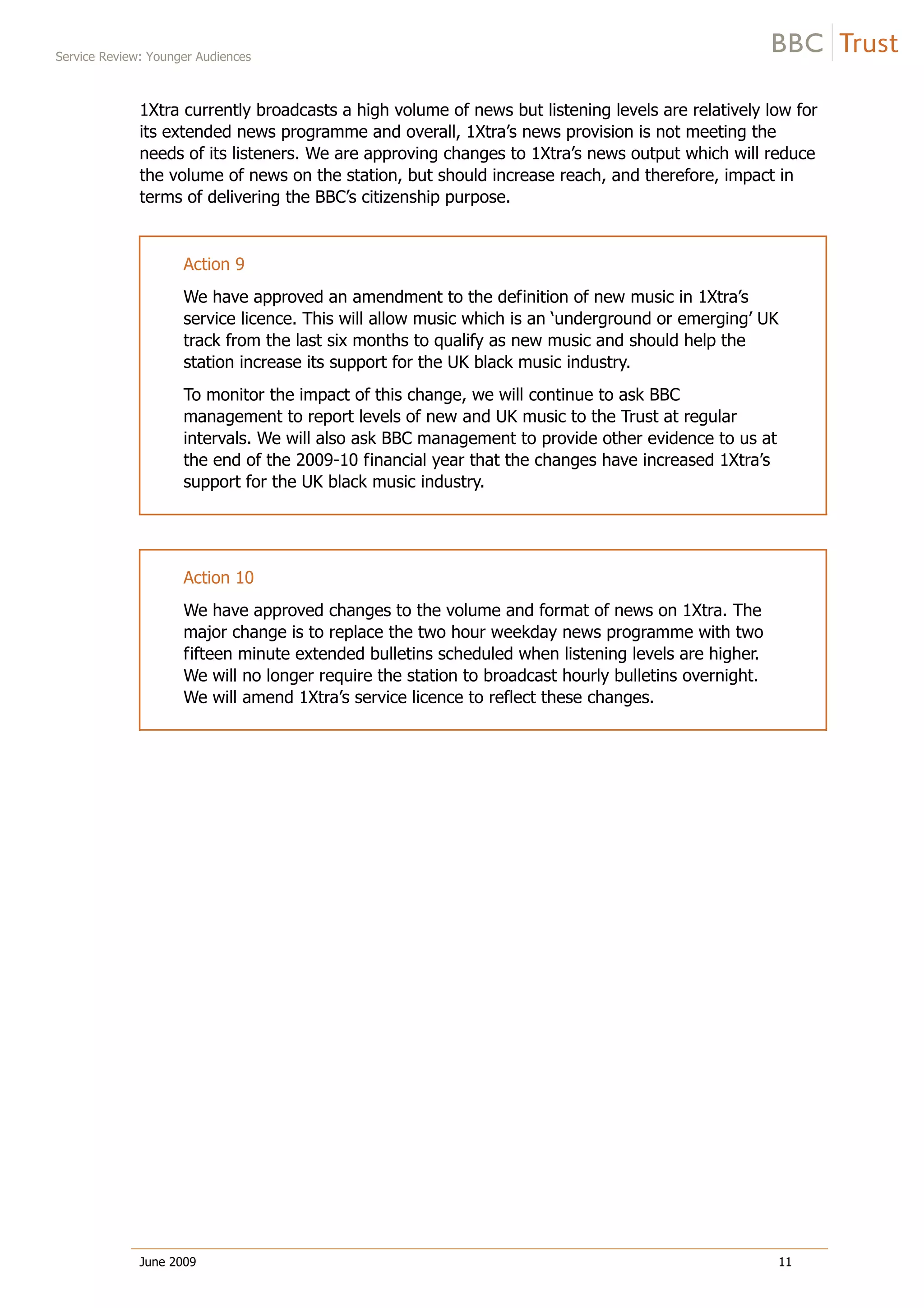 Service Review: Younger Audiences
June 2009 11
1Xtra currently broadcasts a high volume of news but listening levels are relatively low for
its extended news programme and overall, 1Xtra’s news provision is not meeting the
needs of its listeners. We are approving changes to 1Xtra’s news output which will reduce
the volume of news on the station, but should increase reach, and therefore, impact in
terms of delivering the BBC’s citizenship purpose.
Action 9
We have approved an amendment to the definition of new music in 1Xtra’s
service licence. This will allow music which is an ‘underground or emerging’ UK
track from the last six months to qualify as new music and should help the
station increase its support for the UK black music industry.
To monitor the impact of this change, we will continue to ask BBC
management to report levels of new and UK music to the Trust at regular
intervals. We will also ask BBC management to provide other evidence to us at
the end of the 2009-10 financial year that the changes have increased 1Xtra’s
support for the UK black music industry.
Action 10
We have approved changes to the volume and format of news on 1Xtra. The
major change is to replace the two hour weekday news programme with two
fifteen minute extended bulletins scheduled when listening levels are higher.
We will no longer require the station to broadcast hourly bulletins overnight.
We will amend 1Xtra’s service licence to reflect these changes.
 