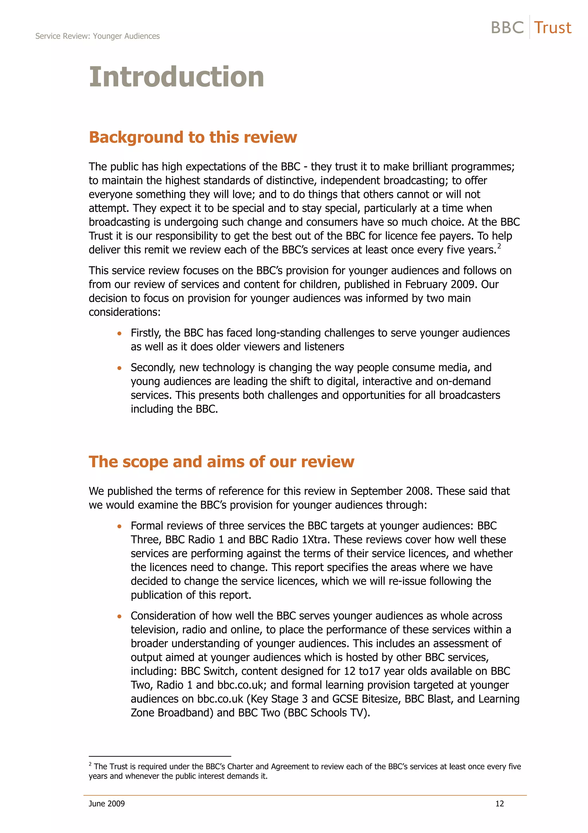 Service Review: Younger Audiences
June 2009 12
Introduction
Background to this review
The public has high expectations of the BBC - they trust it to make brilliant programmes;
to maintain the highest standards of distinctive, independent broadcasting; to offer
everyone something they will love; and to do things that others cannot or will not
attempt. They expect it to be special and to stay special, particularly at a time when
broadcasting is undergoing such change and consumers have so much choice. At the BBC
Trust it is our responsibility to get the best out of the BBC for licence fee payers. To help
deliver this remit we review each of the BBC’s services at least once every five years.2
This service review focuses on the BBC’s provision for younger audiences and follows on
from our review of services and content for children, published in February 2009. Our
decision to focus on provision for younger audiences was informed by two main
considerations:
Firstly, the BBC has faced long-standing challenges to serve younger audiences
as well as it does older viewers and listeners
Secondly, new technology is changing the way people consume media, and
young audiences are leading the shift to digital, interactive and on-demand
services. This presents both challenges and opportunities for all broadcasters
including the BBC.
The scope and aims of our review
We published the terms of reference for this review in September 2008. These said that
we would examine the BBC’s provision for younger audiences through:
Formal reviews of three services the BBC targets at younger audiences: BBC
Three, BBC Radio 1 and BBC Radio 1Xtra. These reviews cover how well these
services are performing against the terms of their service licences, and whether
the licences need to change. This report specifies the areas where we have
decided to change the service licences, which we will re-issue following the
publication of this report.
Consideration of how well the BBC serves younger audiences as whole across
television, radio and online, to place the performance of these services within a
broader understanding of younger audiences. This includes an assessment of
output aimed at younger audiences which is hosted by other BBC services,
including: BBC Switch, content designed for 12 to17 year olds available on BBC
Two, Radio 1 and bbc.co.uk; and formal learning provision targeted at younger
audiences on bbc.co.uk (Key Stage 3 and GCSE Bitesize, BBC Blast, and Learning
Zone Broadband) and BBC Two (BBC Schools TV).
2
The Trust is required under the BBC’s Charter and Agreement to review each of the BBC’s services at least once every five
years and whenever the public interest demands it.
 
