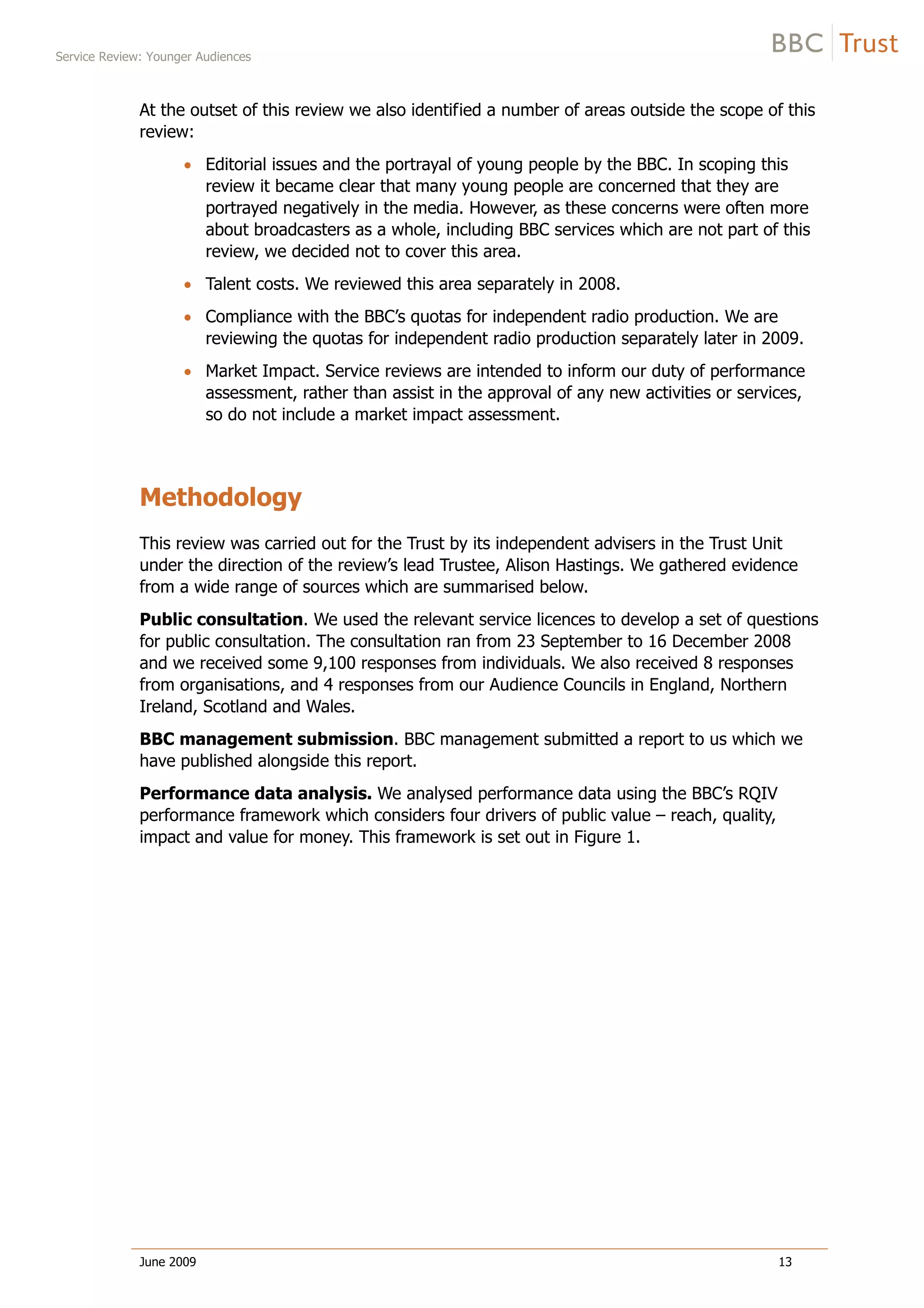 Service Review: Younger Audiences
June 2009 13
At the outset of this review we also identified a number of areas outside the scope of this
review:
Editorial issues and the portrayal of young people by the BBC. In scoping this
review it became clear that many young people are concerned that they are
portrayed negatively in the media. However, as these concerns were often more
about broadcasters as a whole, including BBC services which are not part of this
review, we decided not to cover this area.
Talent costs. We reviewed this area separately in 2008.
Compliance with the BBC’s quotas for independent radio production. We are
reviewing the quotas for independent radio production separately later in 2009.
Market Impact. Service reviews are intended to inform our duty of performance
assessment, rather than assist in the approval of any new activities or services,
so do not include a market impact assessment.
Methodology
This review was carried out for the Trust by its independent advisers in the Trust Unit
under the direction of the review’s lead Trustee, Alison Hastings. We gathered evidence
from a wide range of sources which are summarised below.
Public consultation. We used the relevant service licences to develop a set of questions
for public consultation. The consultation ran from 23 September to 16 December 2008
and we received some 9,100 responses from individuals. We also received 8 responses
from organisations, and 4 responses from our Audience Councils in England, Northern
Ireland, Scotland and Wales.
BBC management submission. BBC management submitted a report to us which we
have published alongside this report.
Performance data analysis. We analysed performance data using the BBC’s RQIV
performance framework which considers four drivers of public value – reach, quality,
impact and value for money. This framework is set out in Figure 1.
 