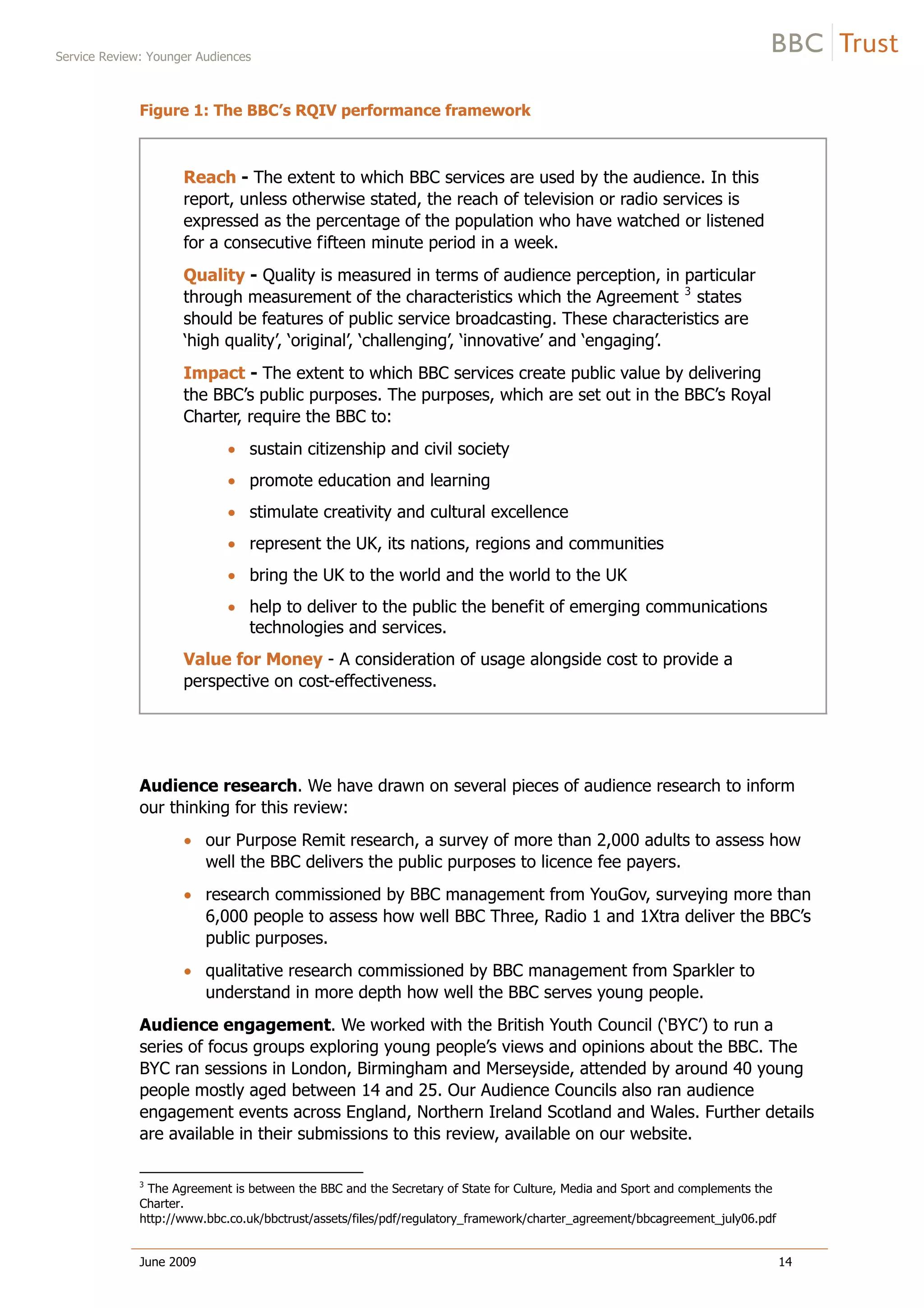 Service Review: Younger Audiences
June 2009 14
Figure 1: The BBC’s RQIV performance framework
Reach - The extent to which BBC services are used by the audience. In this
report, unless otherwise stated, the reach of television or radio services is
expressed as the percentage of the population who have watched or listened
for a consecutive fifteen minute period in a week.
Quality - Quality is measured in terms of audience perception, in particular
through measurement of the characteristics which the Agreement 3
states
should be features of public service broadcasting. These characteristics are
‘high quality’, ‘original’, ‘challenging’, ‘innovative’ and ‘engaging’.
Impact - The extent to which BBC services create public value by delivering
the BBC’s public purposes. The purposes, which are set out in the BBC’s Royal
Charter, require the BBC to:
sustain citizenship and civil society
promote education and learning
stimulate creativity and cultural excellence
represent the UK, its nations, regions and communities
bring the UK to the world and the world to the UK
help to deliver to the public the benefit of emerging communications
technologies and services.
Value for Money - A consideration of usage alongside cost to provide a
perspective on cost-effectiveness.
Audience research. We have drawn on several pieces of audience research to inform
our thinking for this review:
our Purpose Remit research, a survey of more than 2,000 adults to assess how
well the BBC delivers the public purposes to licence fee payers.
research commissioned by BBC management from YouGov, surveying more than
6,000 people to assess how well BBC Three, Radio 1 and 1Xtra deliver the BBC’s
public purposes.
qualitative research commissioned by BBC management from Sparkler to
understand in more depth how well the BBC serves young people.
Audience engagement. We worked with the British Youth Council (‘BYC’) to run a
series of focus groups exploring young people’s views and opinions about the BBC. The
BYC ran sessions in London, Birmingham and Merseyside, attended by around 40 young
people mostly aged between 14 and 25. Our Audience Councils also ran audience
engagement events across England, Northern Ireland Scotland and Wales. Further details
are available in their submissions to this review, available on our website.
3
The Agreement is between the BBC and the Secretary of State for Culture, Media and Sport and complements the
Charter.
http://www.bbc.co.uk/bbctrust/assets/files/pdf/regulatory_framework/charter_agreement/bbcagreement_july06.pdf
 