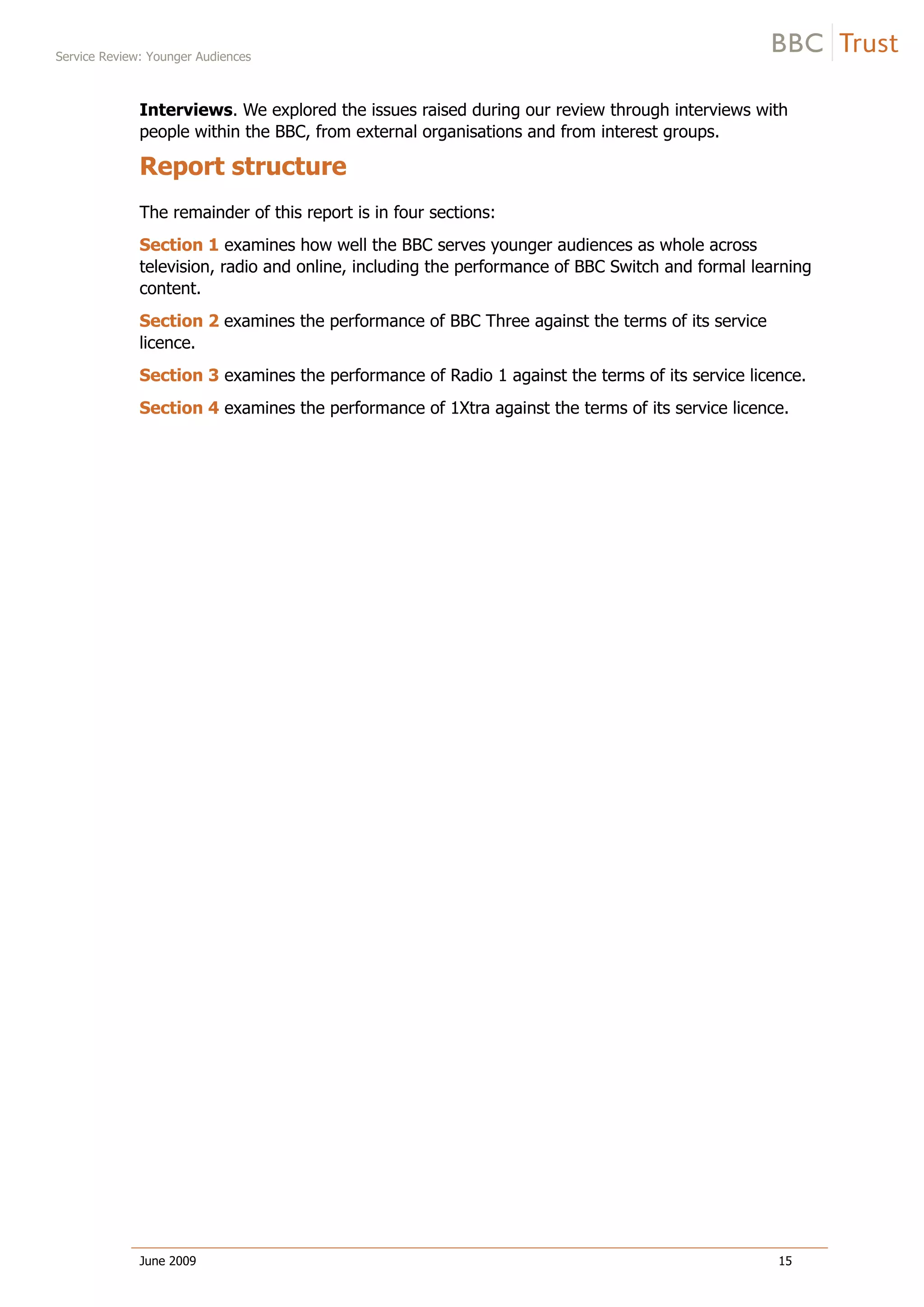 Service Review: Younger Audiences
June 2009 15
Interviews. We explored the issues raised during our review through interviews with
people within the BBC, from external organisations and from interest groups.
Report structure
The remainder of this report is in four sections:
Section 1 examines how well the BBC serves younger audiences as whole across
television, radio and online, including the performance of BBC Switch and formal learning
content.
Section 2 examines the performance of BBC Three against the terms of its service
licence.
Section 3 examines the performance of Radio 1 against the terms of its service licence.
Section 4 examines the performance of 1Xtra against the terms of its service licence.
 