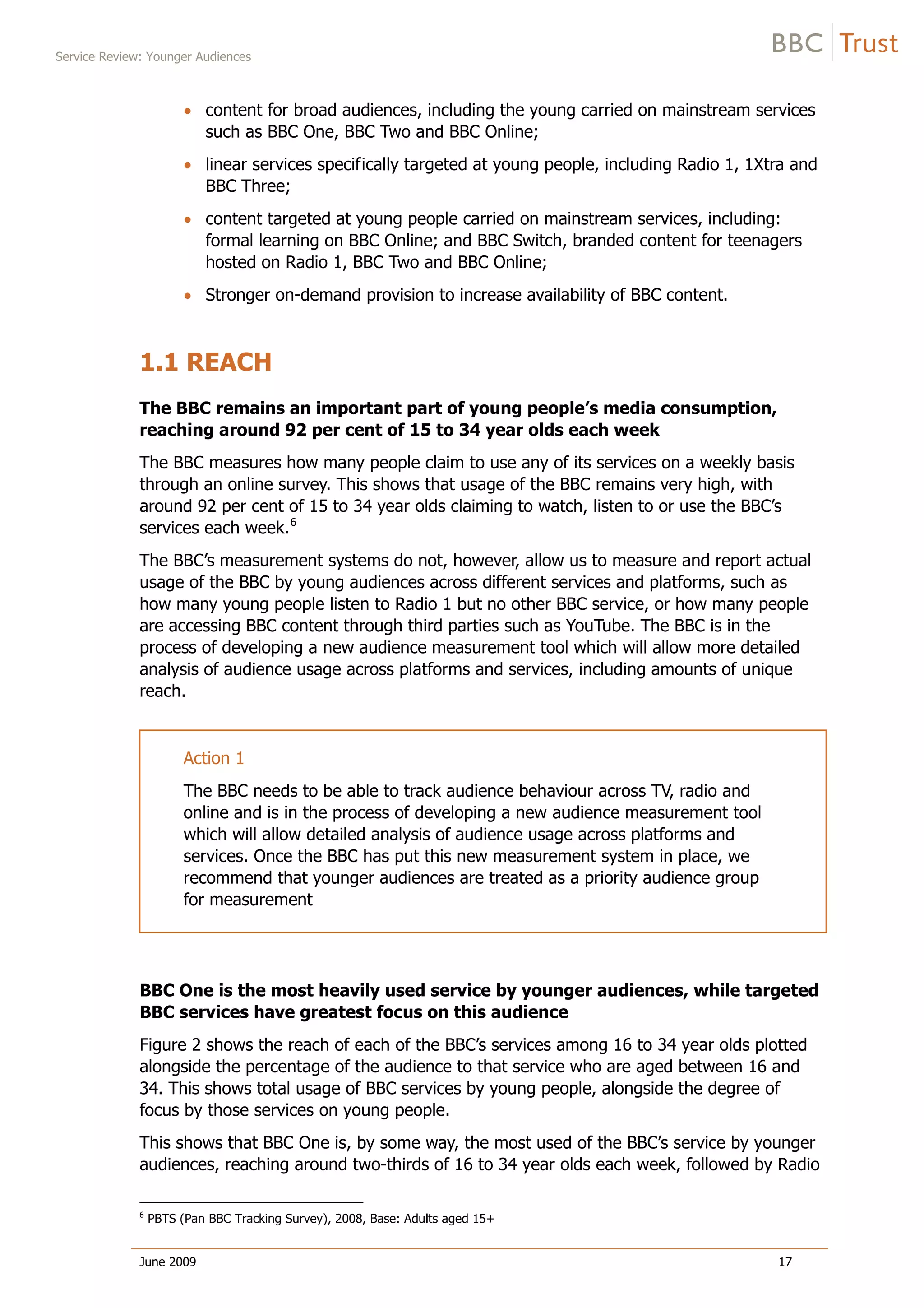 Service Review: Younger Audiences
June 2009 17
content for broad audiences, including the young carried on mainstream services
such as BBC One, BBC Two and BBC Online;
linear services specifically targeted at young people, including Radio 1, 1Xtra and
BBC Three;
content targeted at young people carried on mainstream services, including:
formal learning on BBC Online; and BBC Switch, branded content for teenagers
hosted on Radio 1, BBC Two and BBC Online;
Stronger on-demand provision to increase availability of BBC content.
1.1 REACH
The BBC remains an important part of young people’s media consumption,
reaching around 92 per cent of 15 to 34 year olds each week
The BBC measures how many people claim to use any of its services on a weekly basis
through an online survey. This shows that usage of the BBC remains very high, with
around 92 per cent of 15 to 34 year olds claiming to watch, listen to or use the BBC’s
services each week.6
The BBC’s measurement systems do not, however, allow us to measure and report actual
usage of the BBC by young audiences across different services and platforms, such as
how many young people listen to Radio 1 but no other BBC service, or how many people
are accessing BBC content through third parties such as YouTube. The BBC is in the
process of developing a new audience measurement tool which will allow more detailed
analysis of audience usage across platforms and services, including amounts of unique
reach.
Action 1
The BBC needs to be able to track audience behaviour across TV, radio and
online and is in the process of developing a new audience measurement tool
which will allow detailed analysis of audience usage across platforms and
services. Once the BBC has put this new measurement system in place, we
recommend that younger audiences are treated as a priority audience group
for measurement
BBC One is the most heavily used service by younger audiences, while targeted
BBC services have greatest focus on this audience
Figure 2 shows the reach of each of the BBC’s services among 16 to 34 year olds plotted
alongside the percentage of the audience to that service who are aged between 16 and
34. This shows total usage of BBC services by young people, alongside the degree of
focus by those services on young people.
This shows that BBC One is, by some way, the most used of the BBC’s service by younger
audiences, reaching around two-thirds of 16 to 34 year olds each week, followed by Radio
6
PBTS (Pan BBC Tracking Survey), 2008, Base: Adults aged 15+
 