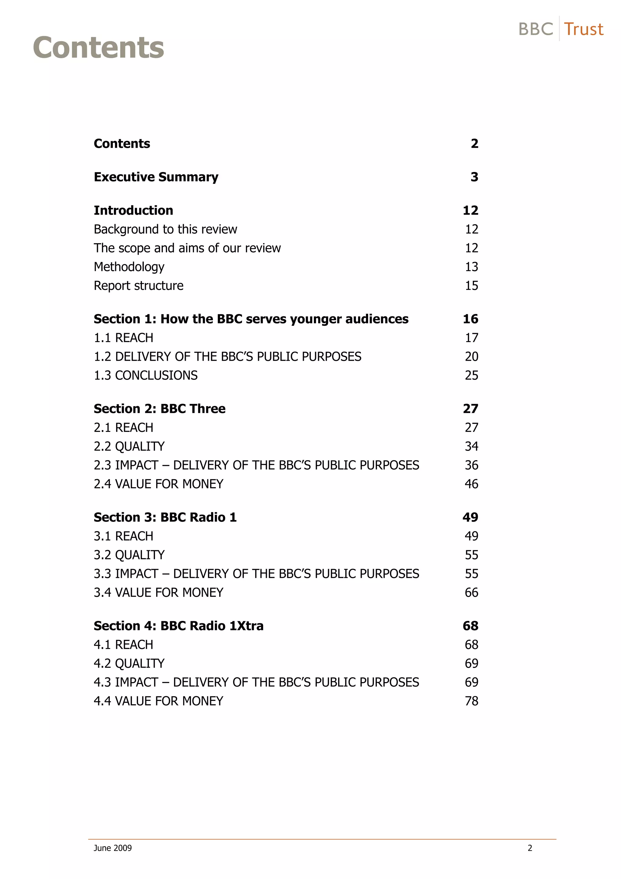Service Review: Younger Audiences
Contents
Contents 2
Executive Summary 3
Introduction 12
Background to this review 12
The scope and aims of our review 12
Methodology 13
Report structure 15
Section 1: How the BBC serves younger audiences 16
1.1 REACH 17
1.2 DELIVERY OF THE BBC’S PUBLIC PURPOSES 20
1.3 CONCLUSIONS 25
Section 2: BBC Three 27
2.1 REACH 27
2.2 QUALITY 34
2.3 IMPACT – DELIVERY OF THE BBC’S PUBLIC PURPOSES 36
2.4 VALUE FOR MONEY 46
Section 3: BBC Radio 1 49
3.1 REACH 49
3.2 QUALITY 55
3.3 IMPACT – DELIVERY OF THE BBC’S PUBLIC PURPOSES 55
3.4 VALUE FOR MONEY 66
Section 4: BBC Radio 1Xtra 68
4.1 REACH 68
4.2 QUALITY 69
4.3 IMPACT – DELIVERY OF THE BBC’S PUBLIC PURPOSES 69
4.4 VALUE FOR MONEY 78
June 2009 2
 