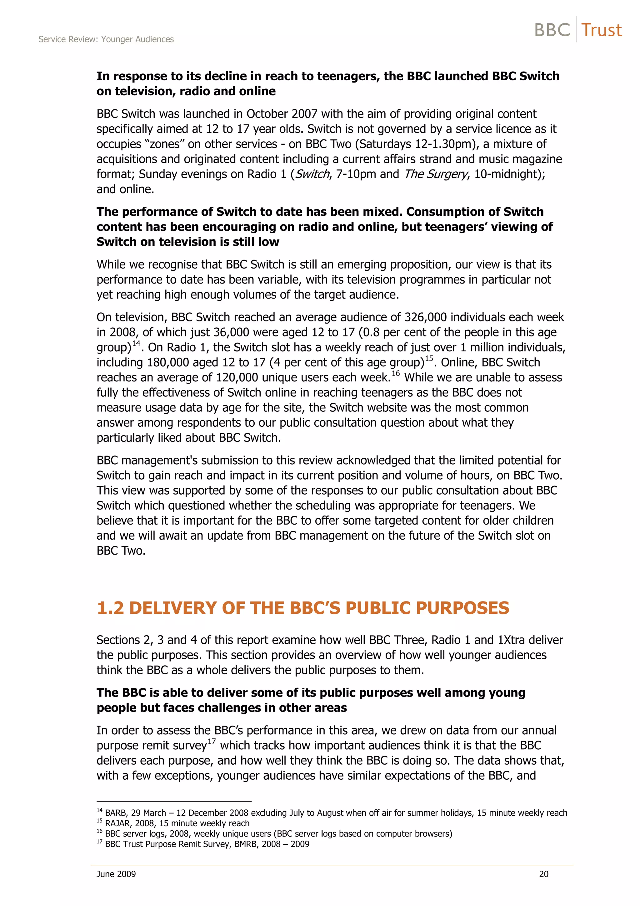 Service Review: Younger Audiences
June 2009 20
In response to its decline in reach to teenagers, the BBC launched BBC Switch
on television, radio and online
BBC Switch was launched in October 2007 with the aim of providing original content
specifically aimed at 12 to 17 year olds. Switch is not governed by a service licence as it
occupies “zones” on other services - on BBC Two (Saturdays 12-1.30pm), a mixture of
acquisitions and originated content including a current affairs strand and music magazine
format; Sunday evenings on Radio 1 (Switch, 7-10pm and The Surgery, 10-midnight);
and online.
The performance of Switch to date has been mixed. Consumption of Switch
content has been encouraging on radio and online, but teenagers’ viewing of
Switch on television is still low
While we recognise that BBC Switch is still an emerging proposition, our view is that its
performance to date has been variable, with its television programmes in particular not
yet reaching high enough volumes of the target audience.
On television, BBC Switch reached an average audience of 326,000 individuals each week
in 2008, of which just 36,000 were aged 12 to 17 (0.8 per cent of the people in this age
group)14
. On Radio 1, the Switch slot has a weekly reach of just over 1 million individuals,
including 180,000 aged 12 to 17 (4 per cent of this age group)15
. Online, BBC Switch
reaches an average of 120,000 unique users each week.16
While we are unable to assess
fully the effectiveness of Switch online in reaching teenagers as the BBC does not
measure usage data by age for the site, the Switch website was the most common
answer among respondents to our public consultation question about what they
particularly liked about BBC Switch.
BBC management's submission to this review acknowledged that the limited potential for
Switch to gain reach and impact in its current position and volume of hours, on BBC Two.
This view was supported by some of the responses to our public consultation about BBC
Switch which questioned whether the scheduling was appropriate for teenagers. We
believe that it is important for the BBC to offer some targeted content for older children
and we will await an update from BBC management on the future of the Switch slot on
BBC Two.
1.2 DELIVERY OF THE BBC’S PUBLIC PURPOSES
Sections 2, 3 and 4 of this report examine how well BBC Three, Radio 1 and 1Xtra deliver
the public purposes. This section provides an overview of how well younger audiences
think the BBC as a whole delivers the public purposes to them.
The BBC is able to deliver some of its public purposes well among young
people but faces challenges in other areas
In order to assess the BBC’s performance in this area, we drew on data from our annual
purpose remit survey17
which tracks how important audiences think it is that the BBC
delivers each purpose, and how well they think the BBC is doing so. The data shows that,
with a few exceptions, younger audiences have similar expectations of the BBC, and
14
BARB, 29 March – 12 December 2008 excluding July to August when off air for summer holidays, 15 minute weekly reach
15
RAJAR, 2008, 15 minute weekly reach
16
BBC server logs, 2008, weekly unique users (BBC server logs based on computer browsers)
17
BBC Trust Purpose Remit Survey, BMRB, 2008 – 2009
 