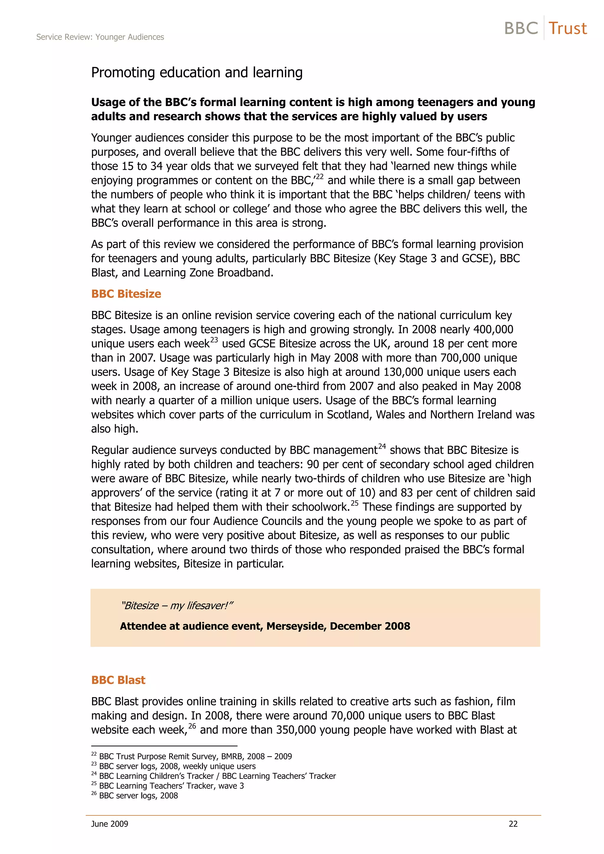 Service Review: Younger Audiences
June 2009 22
Promoting education and learning
Usage of the BBC’s formal learning content is high among teenagers and young
adults and research shows that the services are highly valued by users
Younger audiences consider this purpose to be the most important of the BBC’s public
purposes, and overall believe that the BBC delivers this very well. Some four-fifths of
those 15 to 34 year olds that we surveyed felt that they had ‘learned new things while
enjoying programmes or content on the BBC,’22
and while there is a small gap between
the numbers of people who think it is important that the BBC ‘helps children/ teens with
what they learn at school or college’ and those who agree the BBC delivers this well, the
BBC’s overall performance in this area is strong.
As part of this review we considered the performance of BBC’s formal learning provision
for teenagers and young adults, particularly BBC Bitesize (Key Stage 3 and GCSE), BBC
Blast, and Learning Zone Broadband.
BBC Bitesize
BBC Bitesize is an online revision service covering each of the national curriculum key
stages. Usage among teenagers is high and growing strongly. In 2008 nearly 400,000
unique users each week23
used GCSE Bitesize across the UK, around 18 per cent more
than in 2007. Usage was particularly high in May 2008 with more than 700,000 unique
users. Usage of Key Stage 3 Bitesize is also high at around 130,000 unique users each
week in 2008, an increase of around one-third from 2007 and also peaked in May 2008
with nearly a quarter of a million unique users. Usage of the BBC’s formal learning
websites which cover parts of the curriculum in Scotland, Wales and Northern Ireland was
also high.
Regular audience surveys conducted by BBC management24
shows that BBC Bitesize is
highly rated by both children and teachers: 90 per cent of secondary school aged children
were aware of BBC Bitesize, while nearly two-thirds of children who use Bitesize are ‘high
approvers’ of the service (rating it at 7 or more out of 10) and 83 per cent of children said
that Bitesize had helped them with their schoolwork.25
These findings are supported by
responses from our four Audience Councils and the young people we spoke to as part of
this review, who were very positive about Bitesize, as well as responses to our public
consultation, where around two thirds of those who responded praised the BBC’s formal
learning websites, Bitesize in particular.
“Bitesize – my lifesaver!”
Attendee at audience event, Merseyside, December 2008
BBC Blast
BBC Blast provides online training in skills related to creative arts such as fashion, film
making and design. In 2008, there were around 70,000 unique users to BBC Blast
website each week,26
and more than 350,000 young people have worked with Blast at
22
BBC Trust Purpose Remit Survey, BMRB, 2008 – 2009
23
BBC server logs, 2008, weekly unique users
24
BBC Learning Children’s Tracker / BBC Learning Teachers’ Tracker
25
BBC Learning Teachers’ Tracker, wave 3
26
BBC server logs, 2008
 