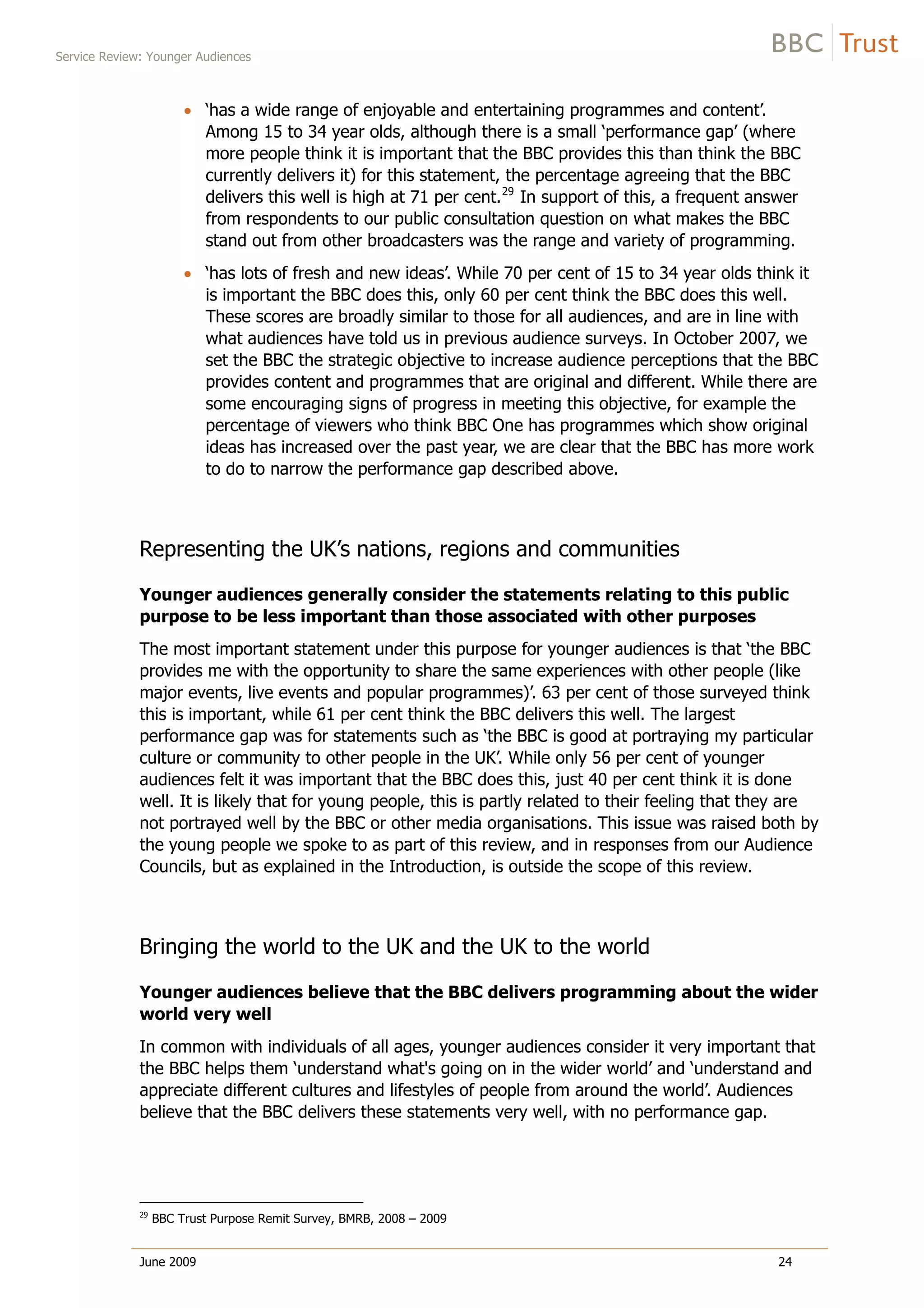 Service Review: Younger Audiences
June 2009 24
‘has a wide range of enjoyable and entertaining programmes and content’.
Among 15 to 34 year olds, although there is a small ‘performance gap’ (where
more people think it is important that the BBC provides this than think the BBC
currently delivers it) for this statement, the percentage agreeing that the BBC
delivers this well is high at 71 per cent.29
In support of this, a frequent answer
from respondents to our public consultation question on what makes the BBC
stand out from other broadcasters was the range and variety of programming.
‘has lots of fresh and new ideas’. While 70 per cent of 15 to 34 year olds think it
is important the BBC does this, only 60 per cent think the BBC does this well.
These scores are broadly similar to those for all audiences, and are in line with
what audiences have told us in previous audience surveys. In October 2007, we
set the BBC the strategic objective to increase audience perceptions that the BBC
provides content and programmes that are original and different. While there are
some encouraging signs of progress in meeting this objective, for example the
percentage of viewers who think BBC One has programmes which show original
ideas has increased over the past year, we are clear that the BBC has more work
to do to narrow the performance gap described above.
Representing the UK’s nations, regions and communities
Younger audiences generally consider the statements relating to this public
purpose to be less important than those associated with other purposes
The most important statement under this purpose for younger audiences is that ‘the BBC
provides me with the opportunity to share the same experiences with other people (like
major events, live events and popular programmes)’. 63 per cent of those surveyed think
this is important, while 61 per cent think the BBC delivers this well. The largest
performance gap was for statements such as ‘the BBC is good at portraying my particular
culture or community to other people in the UK’. While only 56 per cent of younger
audiences felt it was important that the BBC does this, just 40 per cent think it is done
well. It is likely that for young people, this is partly related to their feeling that they are
not portrayed well by the BBC or other media organisations. This issue was raised both by
the young people we spoke to as part of this review, and in responses from our Audience
Councils, but as explained in the Introduction, is outside the scope of this review.
Bringing the world to the UK and the UK to the world
Younger audiences believe that the BBC delivers programming about the wider
world very well
In common with individuals of all ages, younger audiences consider it very important that
the BBC helps them ‘understand what's going on in the wider world’ and ‘understand and
appreciate different cultures and lifestyles of people from around the world’. Audiences
believe that the BBC delivers these statements very well, with no performance gap.
29
BBC Trust Purpose Remit Survey, BMRB, 2008 – 2009
 