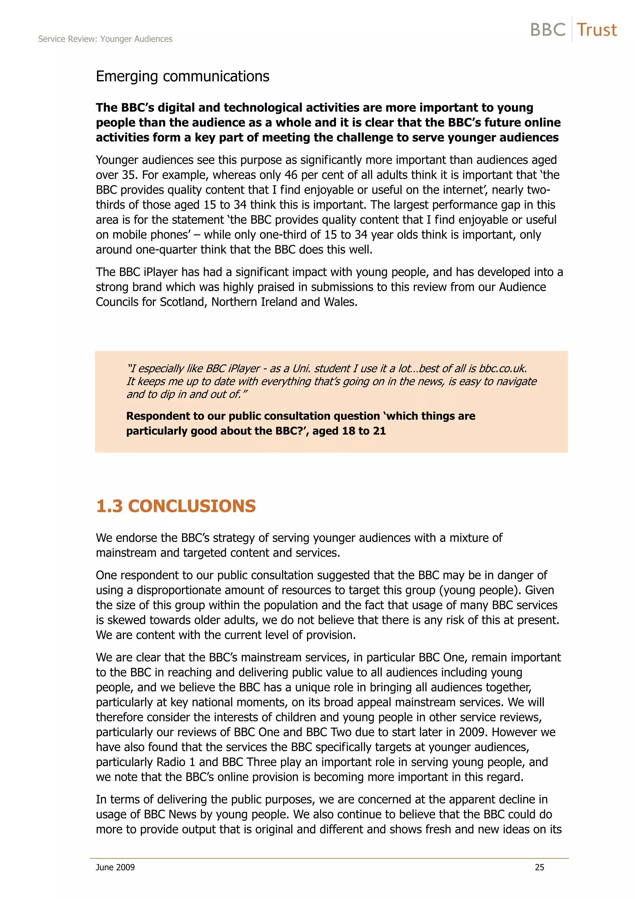 Service Review: Younger Audiences
June 2009 25
Emerging communications
The BBC’s digital and technological activities are more important to young
people than the audience as a whole and it is clear that the BBC’s future online
activities form a key part of meeting the challenge to serve younger audiences
Younger audiences see this purpose as significantly more important than audiences aged
over 35. For example, whereas only 46 per cent of all adults think it is important that ‘the
BBC provides quality content that I find enjoyable or useful on the internet’, nearly two-
thirds of those aged 15 to 34 think this is important. The largest performance gap in this
area is for the statement ‘the BBC provides quality content that I find enjoyable or useful
on mobile phones’ – while only one-third of 15 to 34 year olds think is important, only
around one-quarter think that the BBC does this well.
The BBC iPlayer has had a significant impact with young people, and has developed into a
strong brand which was highly praised in submissions to this review from our Audience
Councils for Scotland, Northern Ireland and Wales.
“I especially like BBC iPlayer - as a Uni. student I use it a lot…best of all is bbc.co.uk.
It keeps me up to date with everything that’s going on in the news, is easy to navigate
and to dip in and out of.”
Respondent to our public consultation question ‘which things are
particularly good about the BBC?’, aged 18 to 21
1.3 CONCLUSIONS
We endorse the BBC’s strategy of serving younger audiences with a mixture of
mainstream and targeted content and services.
One respondent to our public consultation suggested that the BBC may be in danger of
using a disproportionate amount of resources to target this group (young people). Given
the size of this group within the population and the fact that usage of many BBC services
is skewed towards older adults, we do not believe that there is any risk of this at present.
We are content with the current level of provision.
We are clear that the BBC’s mainstream services, in particular BBC One, remain important
to the BBC in reaching and delivering public value to all audiences including young
people, and we believe the BBC has a unique role in bringing all audiences together,
particularly at key national moments, on its broad appeal mainstream services. We will
therefore consider the interests of children and young people in other service reviews,
particularly our reviews of BBC One and BBC Two due to start later in 2009. However we
have also found that the services the BBC specifically targets at younger audiences,
particularly Radio 1 and BBC Three play an important role in serving young people, and
we note that the BBC’s online provision is becoming more important in this regard.
In terms of delivering the public purposes, we are concerned at the apparent decline in
usage of BBC News by young people. We also continue to believe that the BBC could do
more to provide output that is original and different and shows fresh and new ideas on its
 