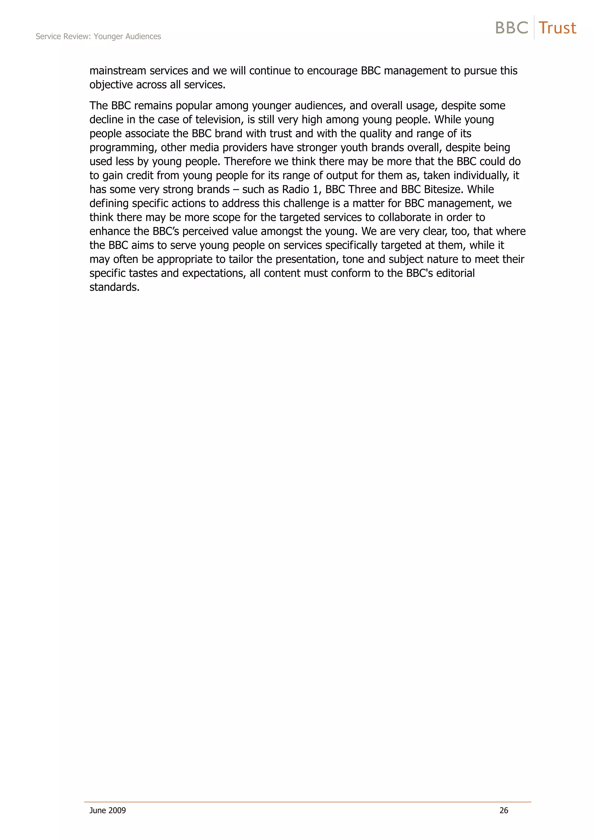 Service Review: Younger Audiences
June 2009 26
mainstream services and we will continue to encourage BBC management to pursue this
objective across all services.
The BBC remains popular among younger audiences, and overall usage, despite some
decline in the case of television, is still very high among young people. While young
people associate the BBC brand with trust and with the quality and range of its
programming, other media providers have stronger youth brands overall, despite being
used less by young people. Therefore we think there may be more that the BBC could do
to gain credit from young people for its range of output for them as, taken individually, it
has some very strong brands – such as Radio 1, BBC Three and BBC Bitesize. While
defining specific actions to address this challenge is a matter for BBC management, we
think there may be more scope for the targeted services to collaborate in order to
enhance the BBC’s perceived value amongst the young. We are very clear, too, that where
the BBC aims to serve young people on services specifically targeted at them, while it
may often be appropriate to tailor the presentation, tone and subject nature to meet their
specific tastes and expectations, all content must conform to the BBC's editorial
standards.
 