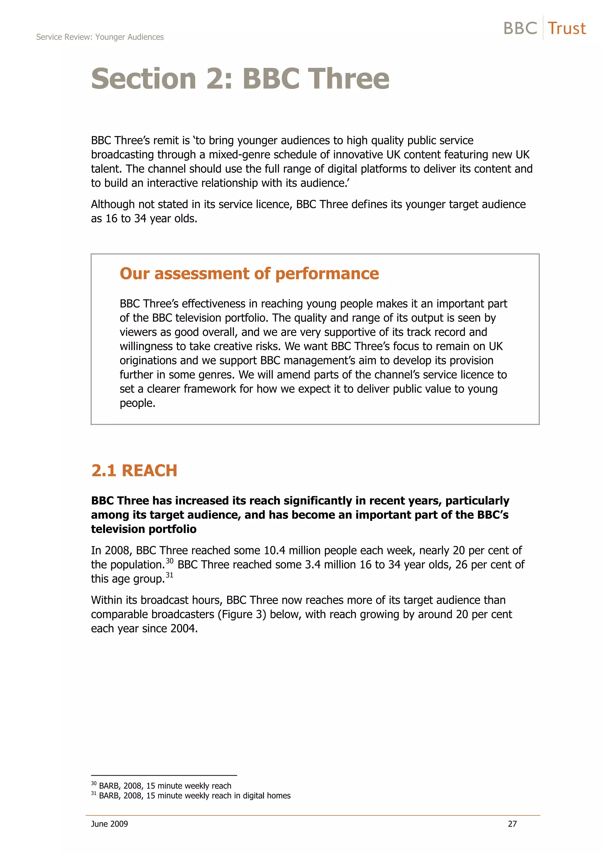 Service Review: Younger Audiences
June 2009 27
Section 2: BBC Three
BBC Three’s remit is ‘to bring younger audiences to high quality public service
broadcasting through a mixed-genre schedule of innovative UK content featuring new UK
talent. The channel should use the full range of digital platforms to deliver its content and
to build an interactive relationship with its audience.’
Although not stated in its service licence, BBC Three defines its younger target audience
as 16 to 34 year olds.
Our assessment of performance
BBC Three’s effectiveness in reaching young people makes it an important part
of the BBC television portfolio. The quality and range of its output is seen by
viewers as good overall, and we are very supportive of its track record and
willingness to take creative risks. We want BBC Three’s focus to remain on UK
originations and we support BBC management’s aim to develop its provision
further in some genres. We will amend parts of the channel’s service licence to
set a clearer framework for how we expect it to deliver public value to young
people.
2.1 REACH
BBC Three has increased its reach significantly in recent years, particularly
among its target audience, and has become an important part of the BBC’s
television portfolio
In 2008, BBC Three reached some 10.4 million people each week, nearly 20 per cent of
the population.30
BBC Three reached some 3.4 million 16 to 34 year olds, 26 per cent of
this age group.31
Within its broadcast hours, BBC Three now reaches more of its target audience than
comparable broadcasters (Figure 3) below, with reach growing by around 20 per cent
each year since 2004.
30
BARB, 2008, 15 minute weekly reach
31
BARB, 2008, 15 minute weekly reach in digital homes
 