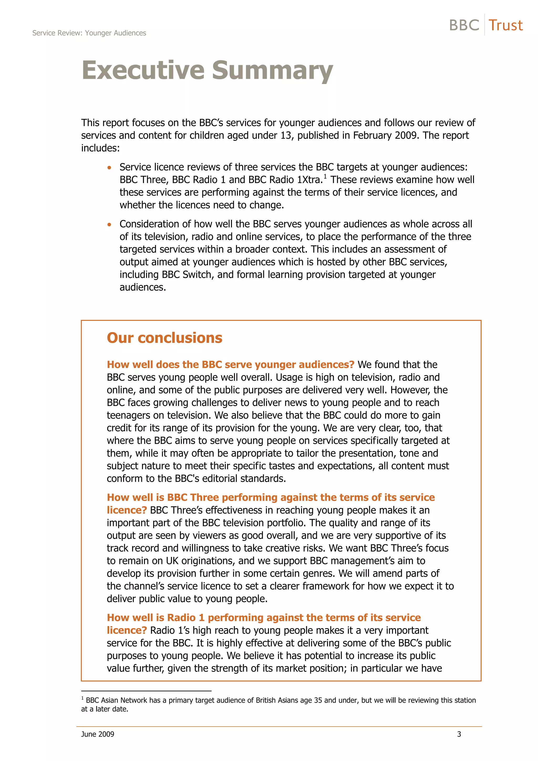 Service Review: Younger Audiences
June 2009 3
Executive Summary
This report focuses on the BBC’s services for younger audiences and follows our review of
services and content for children aged under 13, published in February 2009. The report
includes:
Service licence reviews of three services the BBC targets at younger audiences:
BBC Three, BBC Radio 1 and BBC Radio 1Xtra.1
These reviews examine how well
these services are performing against the terms of their service licences, and
whether the licences need to change.
Consideration of how well the BBC serves younger audiences as whole across all
of its television, radio and online services, to place the performance of the three
targeted services within a broader context. This includes an assessment of
output aimed at younger audiences which is hosted by other BBC services,
including BBC Switch, and formal learning provision targeted at younger
audiences.
Our conclusions
How well does the BBC serve younger audiences? We found that the
BBC serves young people well overall. Usage is high on television, radio and
online, and some of the public purposes are delivered very well. However, the
BBC faces growing challenges to deliver news to young people and to reach
teenagers on television. We also believe that the BBC could do more to gain
credit for its range of its provision for the young. We are very clear, too, that
where the BBC aims to serve young people on services specifically targeted at
them, while it may often be appropriate to tailor the presentation, tone and
subject nature to meet their specific tastes and expectations, all content must
conform to the BBC's editorial standards.
How well is BBC Three performing against the terms of its service
licence? BBC Three’s effectiveness in reaching young people makes it an
important part of the BBC television portfolio. The quality and range of its
output are seen by viewers as good overall, and we are very supportive of its
track record and willingness to take creative risks. We want BBC Three’s focus
to remain on UK originations, and we support BBC management’s aim to
develop its provision further in some certain genres. We will amend parts of
the channel’s service licence to set a clearer framework for how we expect it to
deliver public value to young people.
How well is Radio 1 performing against the terms of its service
licence? Radio 1’s high reach to young people makes it a very important
service for the BBC. It is highly effective at delivering some of the BBC’s public
purposes to young people. We believe it has potential to increase its public
value further, given the strength of its market position; in particular we have
1
BBC Asian Network has a primary target audience of British Asians age 35 and under, but we will be reviewing this station
at a later date.
 