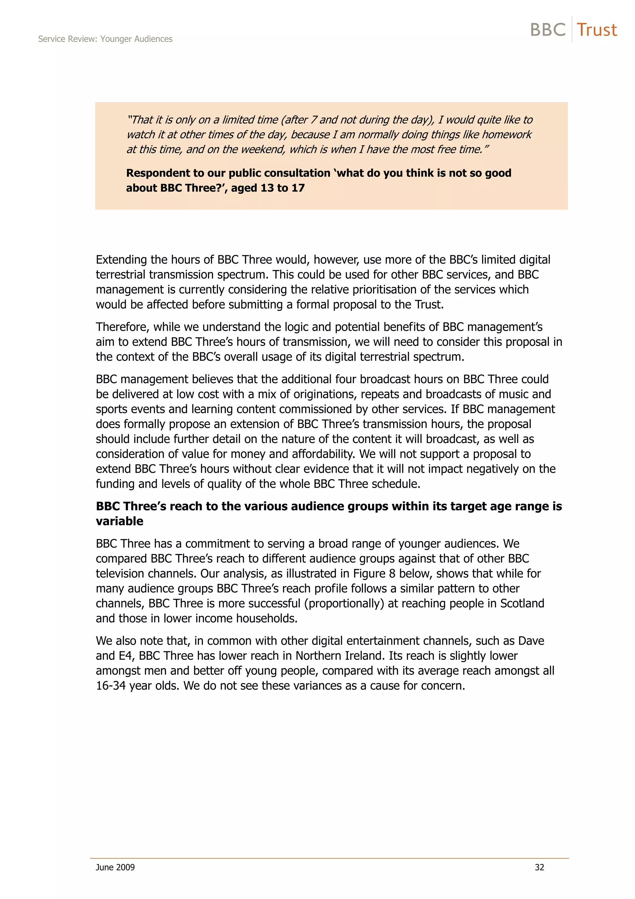 Service Review: Younger Audiences
June 2009 32
“That it is only on a limited time (after 7 and not during the day), I would quite like to
watch it at other times of the day, because I am normally doing things like homework
at this time, and on the weekend, which is when I have the most free time.”
Respondent to our public consultation ‘what do you think is not so good
about BBC Three?’, aged 13 to 17
Extending the hours of BBC Three would, however, use more of the BBC’s limited digital
terrestrial transmission spectrum. This could be used for other BBC services, and BBC
management is currently considering the relative prioritisation of the services which
would be affected before submitting a formal proposal to the Trust.
Therefore, while we understand the logic and potential benefits of BBC management’s
aim to extend BBC Three’s hours of transmission, we will need to consider this proposal in
the context of the BBC’s overall usage of its digital terrestrial spectrum.
BBC management believes that the additional four broadcast hours on BBC Three could
be delivered at low cost with a mix of originations, repeats and broadcasts of music and
sports events and learning content commissioned by other services. If BBC management
does formally propose an extension of BBC Three’s transmission hours, the proposal
should include further detail on the nature of the content it will broadcast, as well as
consideration of value for money and affordability. We will not support a proposal to
extend BBC Three’s hours without clear evidence that it will not impact negatively on the
funding and levels of quality of the whole BBC Three schedule.
BBC Three’s reach to the various audience groups within its target age range is
variable
BBC Three has a commitment to serving a broad range of younger audiences. We
compared BBC Three’s reach to different audience groups against that of other BBC
television channels. Our analysis, as illustrated in Figure 8 below, shows that while for
many audience groups BBC Three’s reach profile follows a similar pattern to other
channels, BBC Three is more successful (proportionally) at reaching people in Scotland
and those in lower income households.
We also note that, in common with other digital entertainment channels, such as Dave
and E4, BBC Three has lower reach in Northern Ireland. Its reach is slightly lower
amongst men and better off young people, compared with its average reach amongst all
16-34 year olds. We do not see these variances as a cause for concern.
 