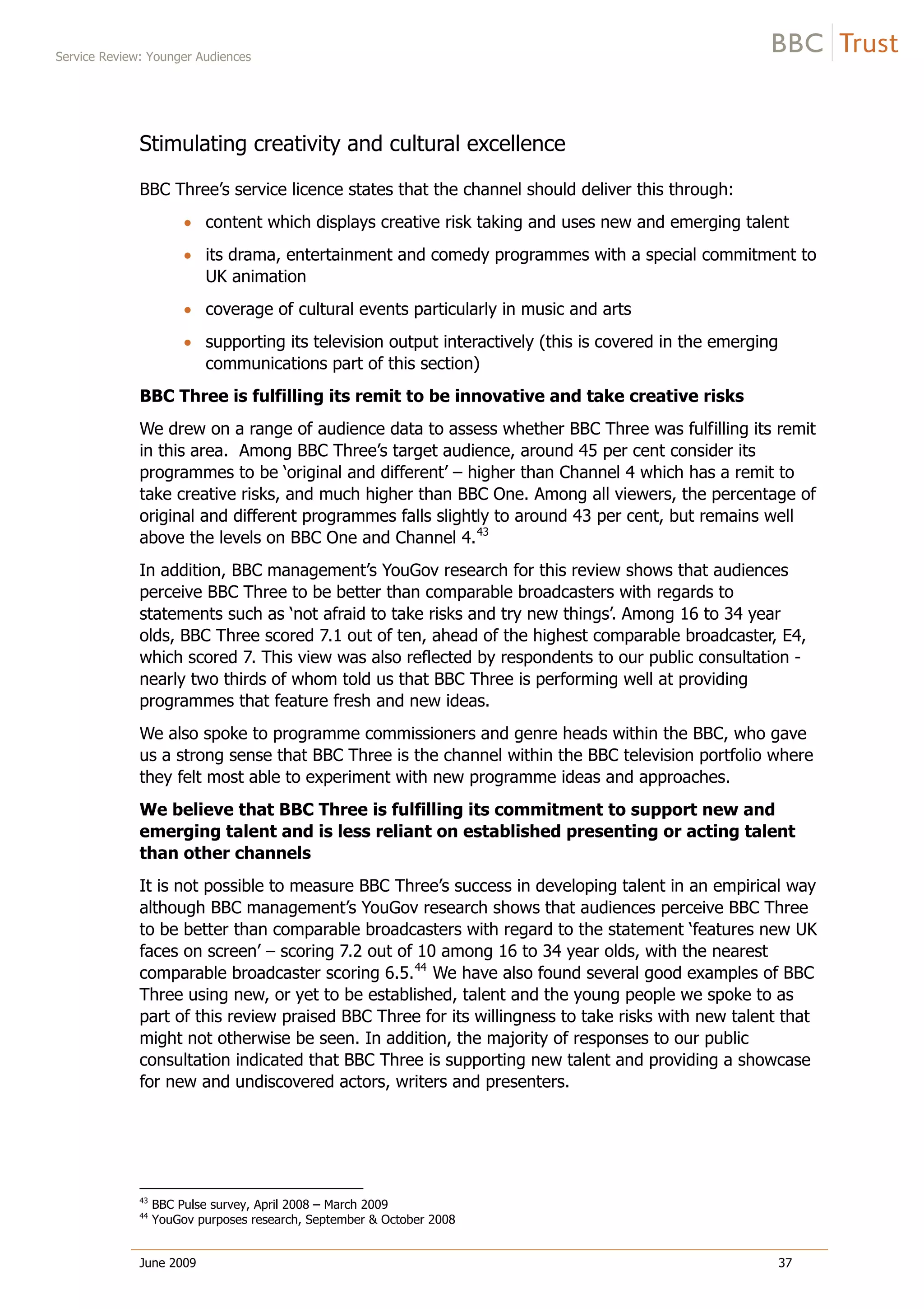Service Review: Younger Audiences
June 2009 37
Stimulating creativity and cultural excellence
BBC Three’s service licence states that the channel should deliver this through:
content which displays creative risk taking and uses new and emerging talent
its drama, entertainment and comedy programmes with a special commitment to
UK animation
coverage of cultural events particularly in music and arts
supporting its television output interactively (this is covered in the emerging
communications part of this section)
BBC Three is fulfilling its remit to be innovative and take creative risks
We drew on a range of audience data to assess whether BBC Three was fulfilling its remit
in this area. Among BBC Three’s target audience, around 45 per cent consider its
programmes to be ‘original and different’ – higher than Channel 4 which has a remit to
take creative risks, and much higher than BBC One. Among all viewers, the percentage of
original and different programmes falls slightly to around 43 per cent, but remains well
above the levels on BBC One and Channel 4.43
In addition, BBC management’s YouGov research for this review shows that audiences
perceive BBC Three to be better than comparable broadcasters with regards to
statements such as ‘not afraid to take risks and try new things’. Among 16 to 34 year
olds, BBC Three scored 7.1 out of ten, ahead of the highest comparable broadcaster, E4,
which scored 7. This view was also reflected by respondents to our public consultation -
nearly two thirds of whom told us that BBC Three is performing well at providing
programmes that feature fresh and new ideas.
We also spoke to programme commissioners and genre heads within the BBC, who gave
us a strong sense that BBC Three is the channel within the BBC television portfolio where
they felt most able to experiment with new programme ideas and approaches.
We believe that BBC Three is fulfilling its commitment to support new and
emerging talent and is less reliant on established presenting or acting talent
than other channels
It is not possible to measure BBC Three’s success in developing talent in an empirical way
although BBC management’s YouGov research shows that audiences perceive BBC Three
to be better than comparable broadcasters with regard to the statement ‘features new UK
faces on screen’ – scoring 7.2 out of 10 among 16 to 34 year olds, with the nearest
comparable broadcaster scoring 6.5.44
We have also found several good examples of BBC
Three using new, or yet to be established, talent and the young people we spoke to as
part of this review praised BBC Three for its willingness to take risks with new talent that
might not otherwise be seen. In addition, the majority of responses to our public
consultation indicated that BBC Three is supporting new talent and providing a showcase
for new and undiscovered actors, writers and presenters.
43
BBC Pulse survey, April 2008 – March 2009
44
YouGov purposes research, September & October 2008
 