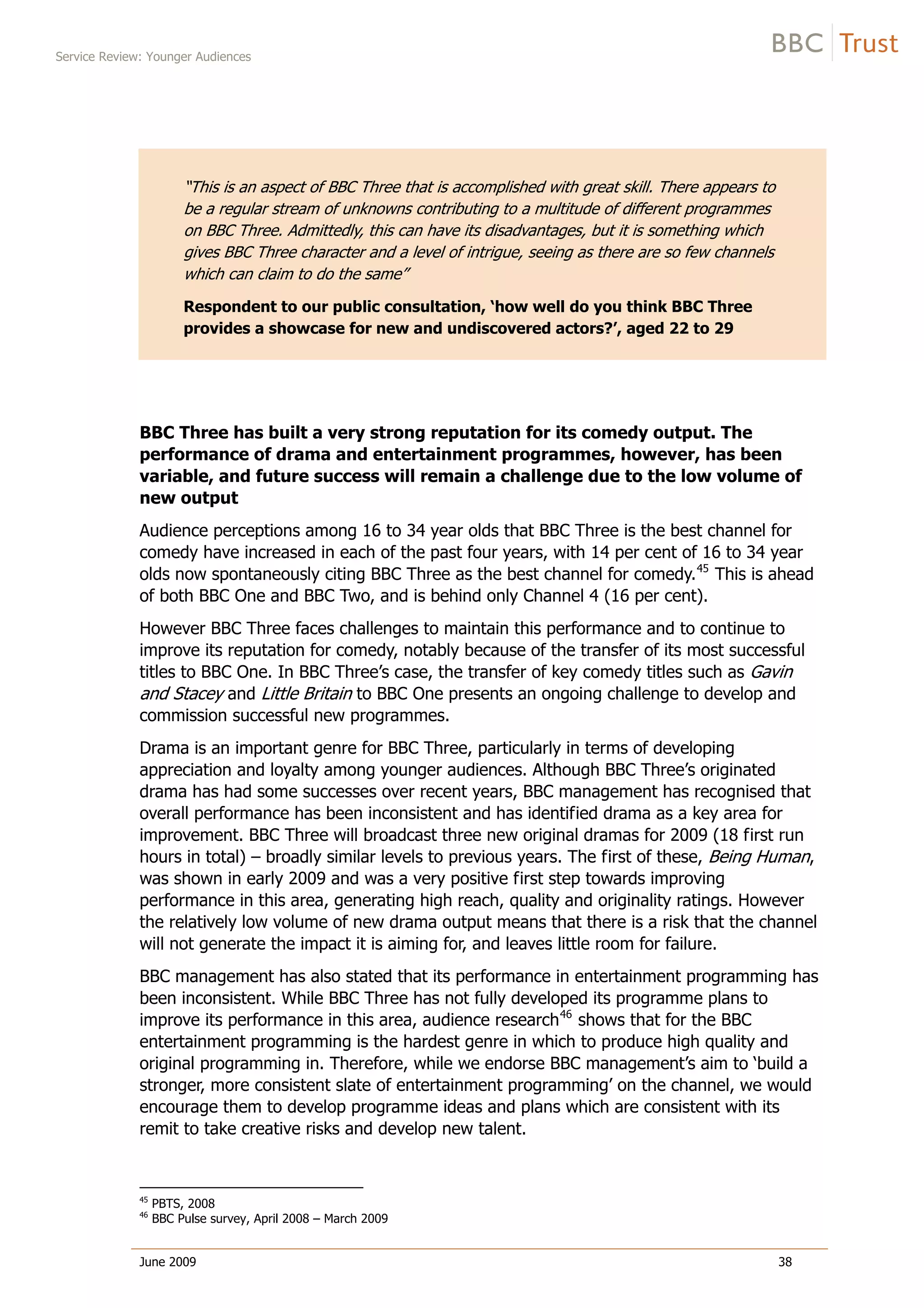 Service Review: Younger Audiences
June 2009 38
“This is an aspect of BBC Three that is accomplished with great skill. There appears to
be a regular stream of unknowns contributing to a multitude of different programmes
on BBC Three. Admittedly, this can have its disadvantages, but it is something which
gives BBC Three character and a level of intrigue, seeing as there are so few channels
which can claim to do the same”
Respondent to our public consultation, ‘how well do you think BBC Three
provides a showcase for new and undiscovered actors?’, aged 22 to 29
BBC Three has built a very strong reputation for its comedy output. The
performance of drama and entertainment programmes, however, has been
variable, and future success will remain a challenge due to the low volume of
new output
Audience perceptions among 16 to 34 year olds that BBC Three is the best channel for
comedy have increased in each of the past four years, with 14 per cent of 16 to 34 year
olds now spontaneously citing BBC Three as the best channel for comedy.45
This is ahead
of both BBC One and BBC Two, and is behind only Channel 4 (16 per cent).
However BBC Three faces challenges to maintain this performance and to continue to
improve its reputation for comedy, notably because of the transfer of its most successful
titles to BBC One. In BBC Three’s case, the transfer of key comedy titles such as Gavin
and Stacey and Little Britain to BBC One presents an ongoing challenge to develop and
commission successful new programmes.
Drama is an important genre for BBC Three, particularly in terms of developing
appreciation and loyalty among younger audiences. Although BBC Three’s originated
drama has had some successes over recent years, BBC management has recognised that
overall performance has been inconsistent and has identified drama as a key area for
improvement. BBC Three will broadcast three new original dramas for 2009 (18 first run
hours in total) – broadly similar levels to previous years. The first of these, Being Human,
was shown in early 2009 and was a very positive first step towards improving
performance in this area, generating high reach, quality and originality ratings. However
the relatively low volume of new drama output means that there is a risk that the channel
will not generate the impact it is aiming for, and leaves little room for failure.
BBC management has also stated that its performance in entertainment programming has
been inconsistent. While BBC Three has not fully developed its programme plans to
improve its performance in this area, audience research46
shows that for the BBC
entertainment programming is the hardest genre in which to produce high quality and
original programming in. Therefore, while we endorse BBC management’s aim to ‘build a
stronger, more consistent slate of entertainment programming’ on the channel, we would
encourage them to develop programme ideas and plans which are consistent with its
remit to take creative risks and develop new talent.
45
PBTS, 2008
46
BBC Pulse survey, April 2008 – March 2009
 