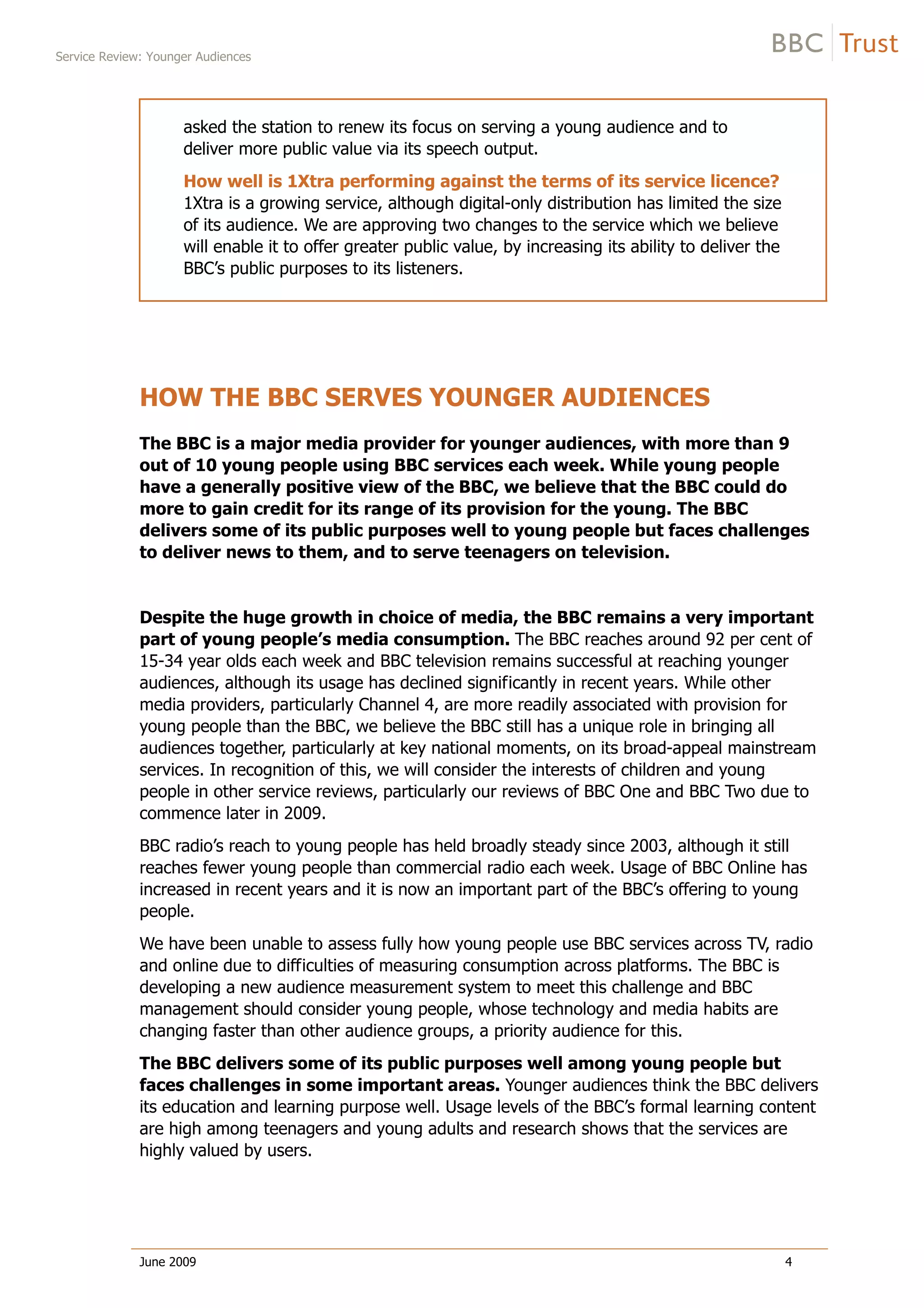 Service Review: Younger Audiences
June 2009 4
asked the station to renew its focus on serving a young audience and to
deliver more public value via its speech output.
How well is 1Xtra performing against the terms of its service licence?
1Xtra is a growing service, although digital-only distribution has limited the size
of its audience. We are approving two changes to the service which we believe
will enable it to offer greater public value, by increasing its ability to deliver the
BBC’s public purposes to its listeners.
HOW THE BBC SERVES YOUNGER AUDIENCES
The BBC is a major media provider for younger audiences, with more than 9
out of 10 young people using BBC services each week. While young people
have a generally positive view of the BBC, we believe that the BBC could do
more to gain credit for its range of its provision for the young. The BBC
delivers some of its public purposes well to young people but faces challenges
to deliver news to them, and to serve teenagers on television.
Despite the huge growth in choice of media, the BBC remains a very important
part of young people’s media consumption. The BBC reaches around 92 per cent of
15-34 year olds each week and BBC television remains successful at reaching younger
audiences, although its usage has declined significantly in recent years. While other
media providers, particularly Channel 4, are more readily associated with provision for
young people than the BBC, we believe the BBC still has a unique role in bringing all
audiences together, particularly at key national moments, on its broad-appeal mainstream
services. In recognition of this, we will consider the interests of children and young
people in other service reviews, particularly our reviews of BBC One and BBC Two due to
commence later in 2009.
BBC radio’s reach to young people has held broadly steady since 2003, although it still
reaches fewer young people than commercial radio each week. Usage of BBC Online has
increased in recent years and it is now an important part of the BBC’s offering to young
people.
We have been unable to assess fully how young people use BBC services across TV, radio
and online due to difficulties of measuring consumption across platforms. The BBC is
developing a new audience measurement system to meet this challenge and BBC
management should consider young people, whose technology and media habits are
changing faster than other audience groups, a priority audience for this.
The BBC delivers some of its public purposes well among young people but
faces challenges in some important areas. Younger audiences think the BBC delivers
its education and learning purpose well. Usage levels of the BBC’s formal learning content
are high among teenagers and young adults and research shows that the services are
highly valued by users.
This shows
that the BBC is
successfully
appealing to
this
demographic
This means
that the BBC's
share of the
television
audience is
perhaps lower
and that there
are difﬁculties
in getting this
audience
engaged in
news
programmes.
 