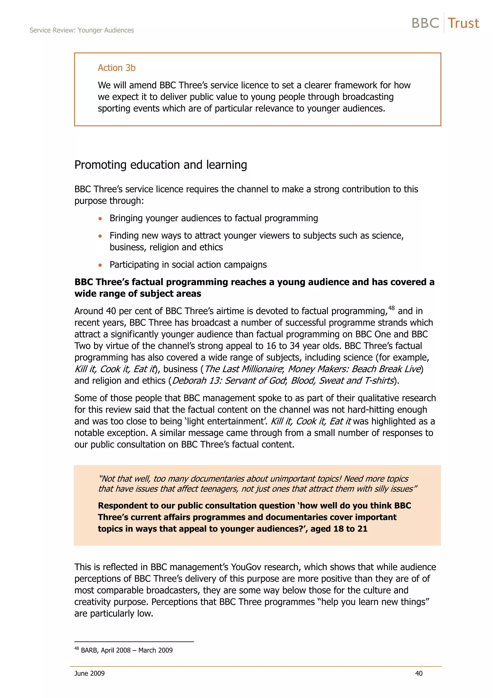Service Review: Younger Audiences
June 2009 40
Action 3b
We will amend BBC Three’s service licence to set a clearer framework for how
we expect it to deliver public value to young people through broadcasting
sporting events which are of particular relevance to younger audiences.
Promoting education and learning
BBC Three’s service licence requires the channel to make a strong contribution to this
purpose through:
Bringing younger audiences to factual programming
Finding new ways to attract younger viewers to subjects such as science,
business, religion and ethics
Participating in social action campaigns
BBC Three’s factual programming reaches a young audience and has covered a
wide range of subject areas
Around 40 per cent of BBC Three’s airtime is devoted to factual programming,48
and in
recent years, BBC Three has broadcast a number of successful programme strands which
attract a significantly younger audience than factual programming on BBC One and BBC
Two by virtue of the channel’s strong appeal to 16 to 34 year olds. BBC Three’s factual
programming has also covered a wide range of subjects, including science (for example,
Kill it, Cook it, Eat it), business (The Last Millionaire; Money Makers: Beach Break Live)
and religion and ethics (Deborah 13: Servant of God; Blood, Sweat and T-shirts).
Some of those people that BBC management spoke to as part of their qualitative research
for this review said that the factual content on the channel was not hard-hitting enough
and was too close to being ‘light entertainment’. Kill it, Cook it, Eat it was highlighted as a
notable exception. A similar message came through from a small number of responses to
our public consultation on BBC Three’s factual content.
“Not that well, too many documentaries about unimportant topics! Need more topics
that have issues that affect teenagers, not just ones that attract them with silly issues”
Respondent to our public consultation question ‘how well do you think BBC
Three’s current affairs programmes and documentaries cover important
topics in ways that appeal to younger audiences?’, aged 18 to 21
This is reflected in BBC management’s YouGov research, which shows that while audience
perceptions of BBC Three’s delivery of this purpose are more positive than they are of of
most comparable broadcasters, they are some way below those for the culture and
creativity purpose. Perceptions that BBC Three programmes “help you learn new things”
are particularly low.
48
BARB, April 2008 – March 2009
 