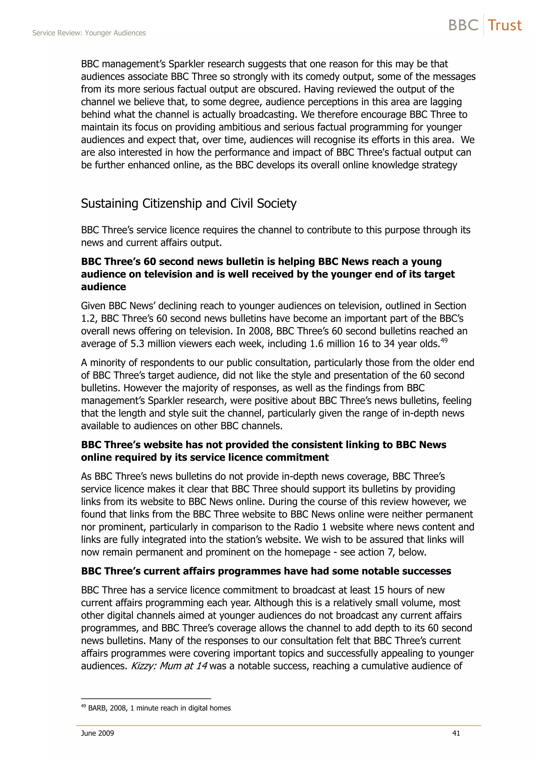 Service Review: Younger Audiences
June 2009 41
BBC management’s Sparkler research suggests that one reason for this may be that
audiences associate BBC Three so strongly with its comedy output, some of the messages
from its more serious factual output are obscured. Having reviewed the output of the
channel we believe that, to some degree, audience perceptions in this area are lagging
behind what the channel is actually broadcasting. We therefore encourage BBC Three to
maintain its focus on providing ambitious and serious factual programming for younger
audiences and expect that, over time, audiences will recognise its efforts in this area. We
are also interested in how the performance and impact of BBC Three's factual output can
be further enhanced online, as the BBC develops its overall online knowledge strategy
Sustaining Citizenship and Civil Society
BBC Three’s service licence requires the channel to contribute to this purpose through its
news and current affairs output.
BBC Three’s 60 second news bulletin is helping BBC News reach a young
audience on television and is well received by the younger end of its target
audience
Given BBC News’ declining reach to younger audiences on television, outlined in Section
1.2, BBC Three’s 60 second news bulletins have become an important part of the BBC’s
overall news offering on television. In 2008, BBC Three’s 60 second bulletins reached an
average of 5.3 million viewers each week, including 1.6 million 16 to 34 year olds.49
A minority of respondents to our public consultation, particularly those from the older end
of BBC Three’s target audience, did not like the style and presentation of the 60 second
bulletins. However the majority of responses, as well as the findings from BBC
management’s Sparkler research, were positive about BBC Three’s news bulletins, feeling
that the length and style suit the channel, particularly given the range of in-depth news
available to audiences on other BBC channels.
BBC Three’s website has not provided the consistent linking to BBC News
online required by its service licence commitment
As BBC Three’s news bulletins do not provide in-depth news coverage, BBC Three’s
service licence makes it clear that BBC Three should support its bulletins by providing
links from its website to BBC News online. During the course of this review however, we
found that links from the BBC Three website to BBC News online were neither permanent
nor prominent, particularly in comparison to the Radio 1 website where news content and
links are fully integrated into the station’s website. We wish to be assured that links will
now remain permanent and prominent on the homepage - see action 7, below.
BBC Three’s current affairs programmes have had some notable successes
BBC Three has a service licence commitment to broadcast at least 15 hours of new
current affairs programming each year. Although this is a relatively small volume, most
other digital channels aimed at younger audiences do not broadcast any current affairs
programmes, and BBC Three’s coverage allows the channel to add depth to its 60 second
news bulletins. Many of the responses to our consultation felt that BBC Three’s current
affairs programmes were covering important topics and successfully appealing to younger
audiences. Kizzy: Mum at 14 was a notable success, reaching a cumulative audience of
49
BARB, 2008, 1 minute reach in digital homes
 