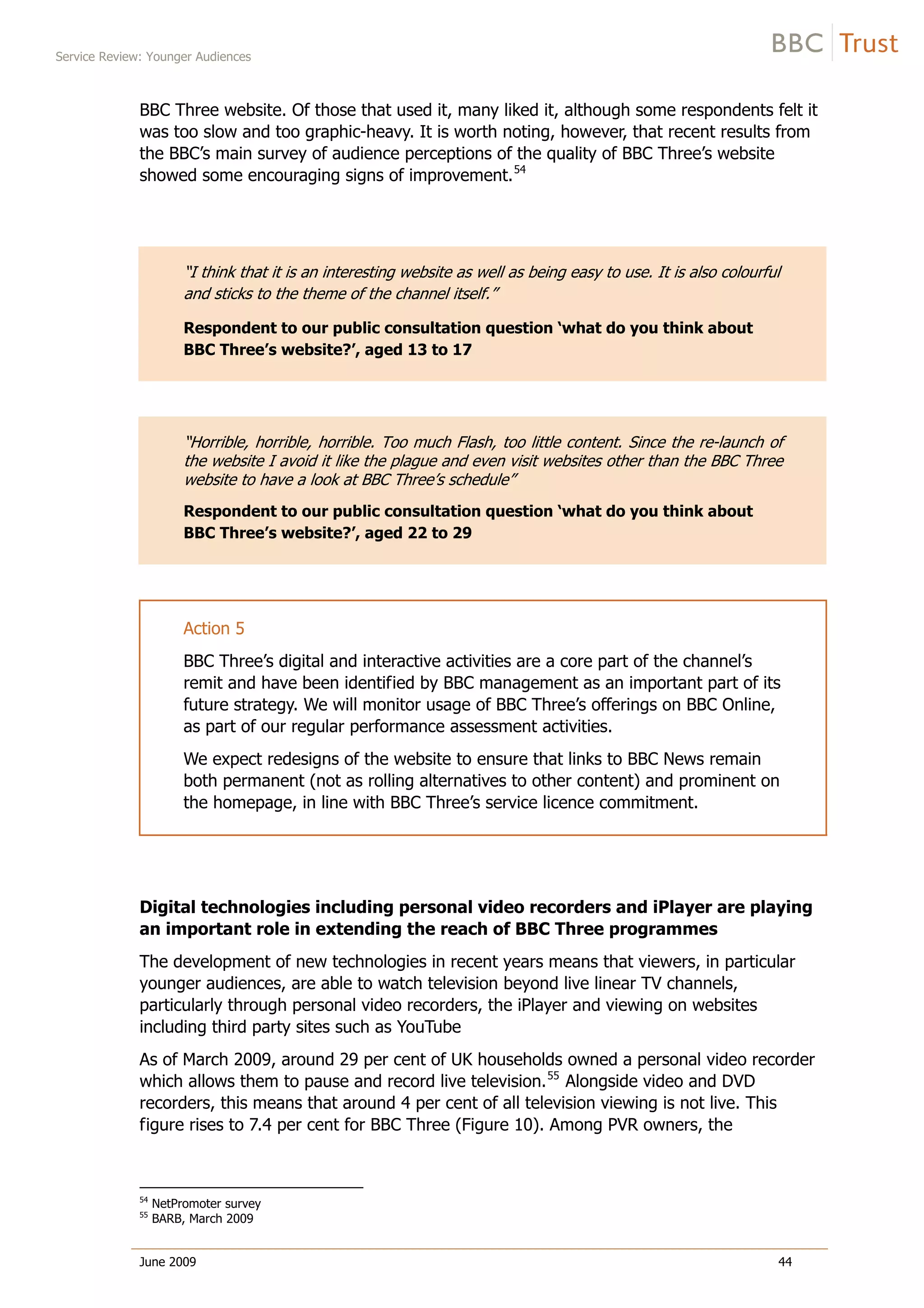 Service Review: Younger Audiences
June 2009 44
BBC Three website. Of those that used it, many liked it, although some respondents felt it
was too slow and too graphic-heavy. It is worth noting, however, that recent results from
the BBC’s main survey of audience perceptions of the quality of BBC Three’s website
showed some encouraging signs of improvement.54
“I think that it is an interesting website as well as being easy to use. It is also colourful
and sticks to the theme of the channel itself.”
Respondent to our public consultation question ‘what do you think about
BBC Three’s website?’, aged 13 to 17
“Horrible, horrible, horrible. Too much Flash, too little content. Since the re-launch of
the website I avoid it like the plague and even visit websites other than the BBC Three
website to have a look at BBC Three’s schedule”
Respondent to our public consultation question ‘what do you think about
BBC Three’s website?’, aged 22 to 29
Action 5
BBC Three’s digital and interactive activities are a core part of the channel’s
remit and have been identified by BBC management as an important part of its
future strategy. We will monitor usage of BBC Three’s offerings on BBC Online,
as part of our regular performance assessment activities.
We expect redesigns of the website to ensure that links to BBC News remain
both permanent (not as rolling alternatives to other content) and prominent on
the homepage, in line with BBC Three’s service licence commitment.
Digital technologies including personal video recorders and iPlayer are playing
an important role in extending the reach of BBC Three programmes
The development of new technologies in recent years means that viewers, in particular
younger audiences, are able to watch television beyond live linear TV channels,
particularly through personal video recorders, the iPlayer and viewing on websites
including third party sites such as YouTube
As of March 2009, around 29 per cent of UK households owned a personal video recorder
which allows them to pause and record live television.55
Alongside video and DVD
recorders, this means that around 4 per cent of all television viewing is not live. This
figure rises to 7.4 per cent for BBC Three (Figure 10). Among PVR owners, the
54
NetPromoter survey
55
BARB, March 2009
 
