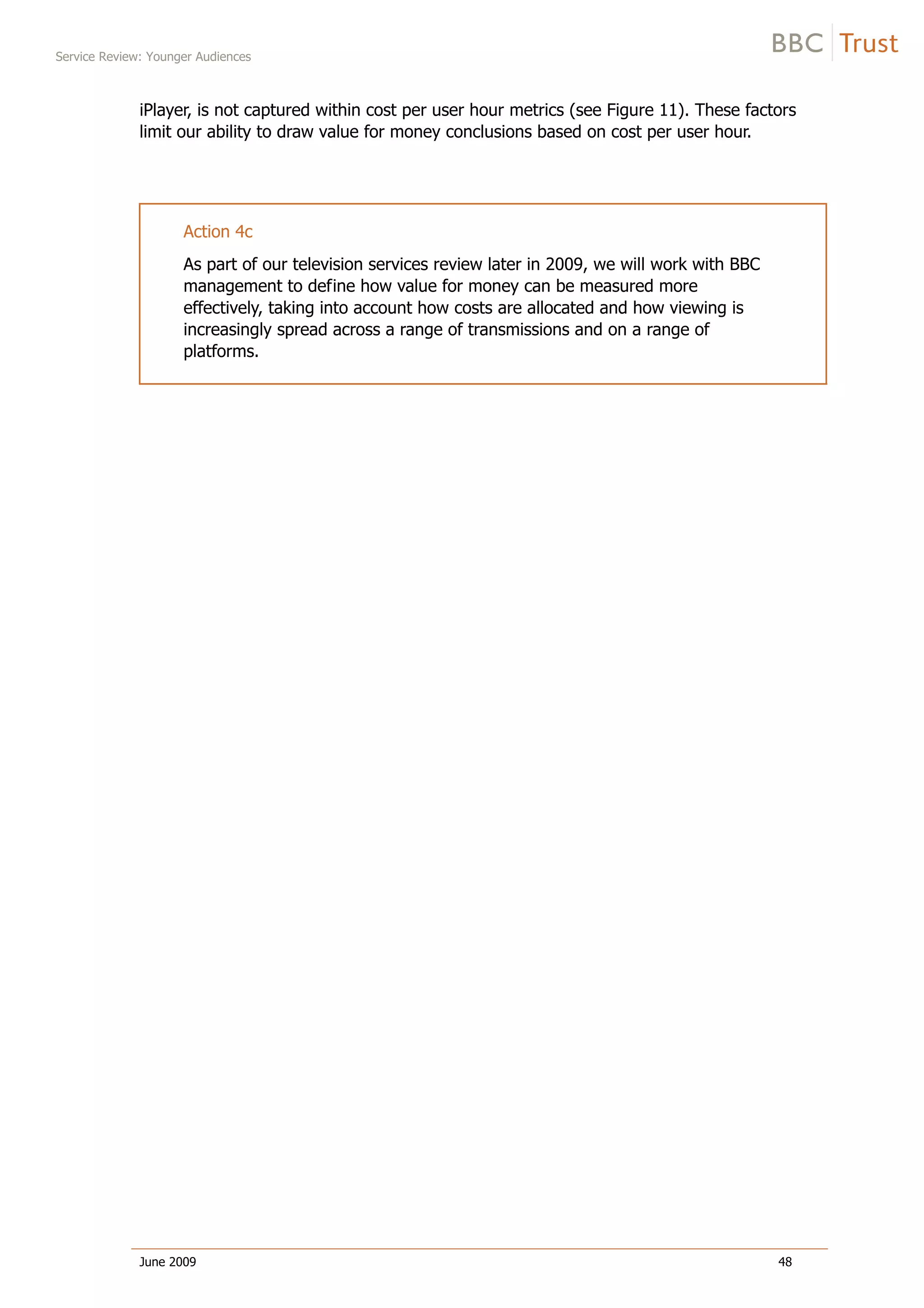 Service Review: Younger Audiences
June 2009 48
iPlayer, is not captured within cost per user hour metrics (see Figure 11). These factors
limit our ability to draw value for money conclusions based on cost per user hour.
Action 4c
As part of our television services review later in 2009, we will work with BBC
management to define how value for money can be measured more
effectively, taking into account how costs are allocated and how viewing is
increasingly spread across a range of transmissions and on a range of
platforms.
 