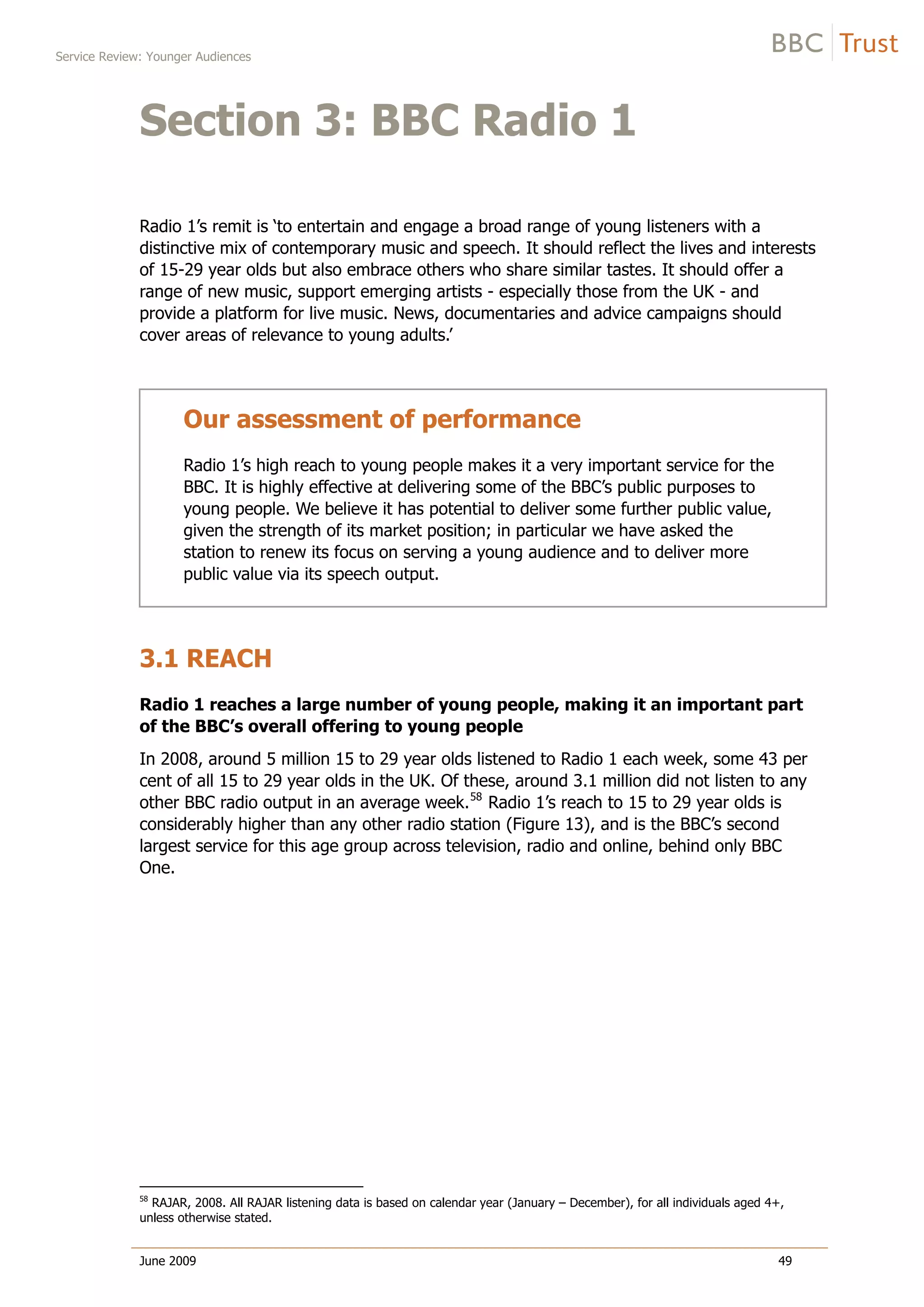 Service Review: Younger Audiences
June 2009 49
Section 3: BBC Radio 1
Radio 1’s remit is ‘to entertain and engage a broad range of young listeners with a
distinctive mix of contemporary music and speech. It should reflect the lives and interests
of 15-29 year olds but also embrace others who share similar tastes. It should offer a
range of new music, support emerging artists - especially those from the UK - and
provide a platform for live music. News, documentaries and advice campaigns should
cover areas of relevance to young adults.’
Our assessment of performance
Radio 1’s high reach to young people makes it a very important service for the
BBC. It is highly effective at delivering some of the BBC’s public purposes to
young people. We believe it has potential to deliver some further public value,
given the strength of its market position; in particular we have asked the
station to renew its focus on serving a young audience and to deliver more
public value via its speech output.
3.1 REACH
Radio 1 reaches a large number of young people, making it an important part
of the BBC’s overall offering to young people
In 2008, around 5 million 15 to 29 year olds listened to Radio 1 each week, some 43 per
cent of all 15 to 29 year olds in the UK. Of these, around 3.1 million did not listen to any
other BBC radio output in an average week.58
Radio 1’s reach to 15 to 29 year olds is
considerably higher than any other radio station (Figure 13), and is the BBC’s second
largest service for this age group across television, radio and online, behind only BBC
One.
58
RAJAR, 2008. All RAJAR listening data is based on calendar year (January – December), for all individuals aged 4+,
unless otherwise stated.
 