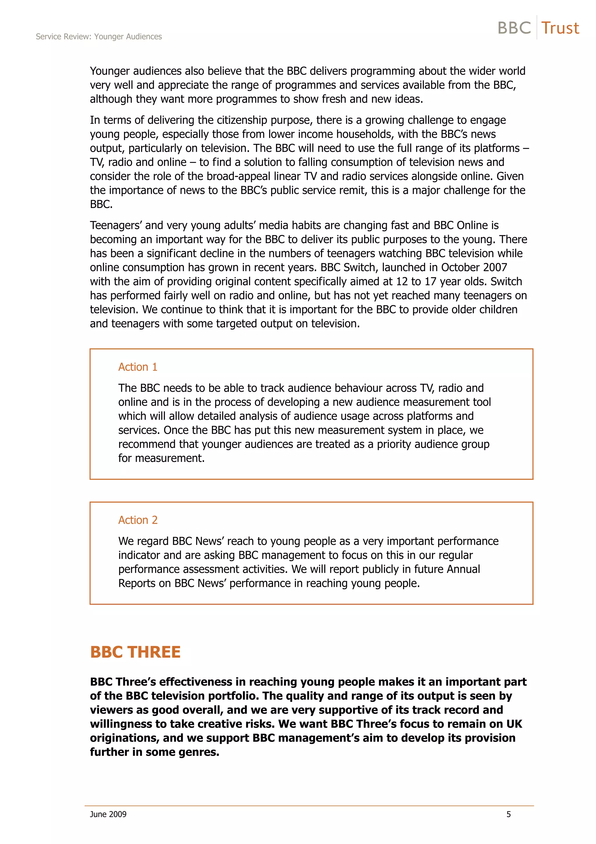 Service Review: Younger Audiences
June 2009 5
Younger audiences also believe that the BBC delivers programming about the wider world
very well and appreciate the range of programmes and services available from the BBC,
although they want more programmes to show fresh and new ideas.
In terms of delivering the citizenship purpose, there is a growing challenge to engage
young people, especially those from lower income households, with the BBC’s news
output, particularly on television. The BBC will need to use the full range of its platforms –
TV, radio and online – to find a solution to falling consumption of television news and
consider the role of the broad-appeal linear TV and radio services alongside online. Given
the importance of news to the BBC’s public service remit, this is a major challenge for the
BBC.
Teenagers’ and very young adults’ media habits are changing fast and BBC Online is
becoming an important way for the BBC to deliver its public purposes to the young. There
has been a significant decline in the numbers of teenagers watching BBC television while
online consumption has grown in recent years. BBC Switch, launched in October 2007
with the aim of providing original content specifically aimed at 12 to 17 year olds. Switch
has performed fairly well on radio and online, but has not yet reached many teenagers on
television. We continue to think that it is important for the BBC to provide older children
and teenagers with some targeted output on television.
Action 1
The BBC needs to be able to track audience behaviour across TV, radio and
online and is in the process of developing a new audience measurement tool
which will allow detailed analysis of audience usage across platforms and
services. Once the BBC has put this new measurement system in place, we
recommend that younger audiences are treated as a priority audience group
for measurement.
Action 2
We regard BBC News’ reach to young people as a very important performance
indicator and are asking BBC management to focus on this in our regular
performance assessment activities. We will report publicly in future Annual
Reports on BBC News’ performance in reaching young people.
BBC THREE
BBC Three’s effectiveness in reaching young people makes it an important part
of the BBC television portfolio. The quality and range of its output is seen by
viewers as good overall, and we are very supportive of its track record and
willingness to take creative risks. We want BBC Three’s focus to remain on UK
originations, and we support BBC management’s aim to develop its provision
further in some genres.
 