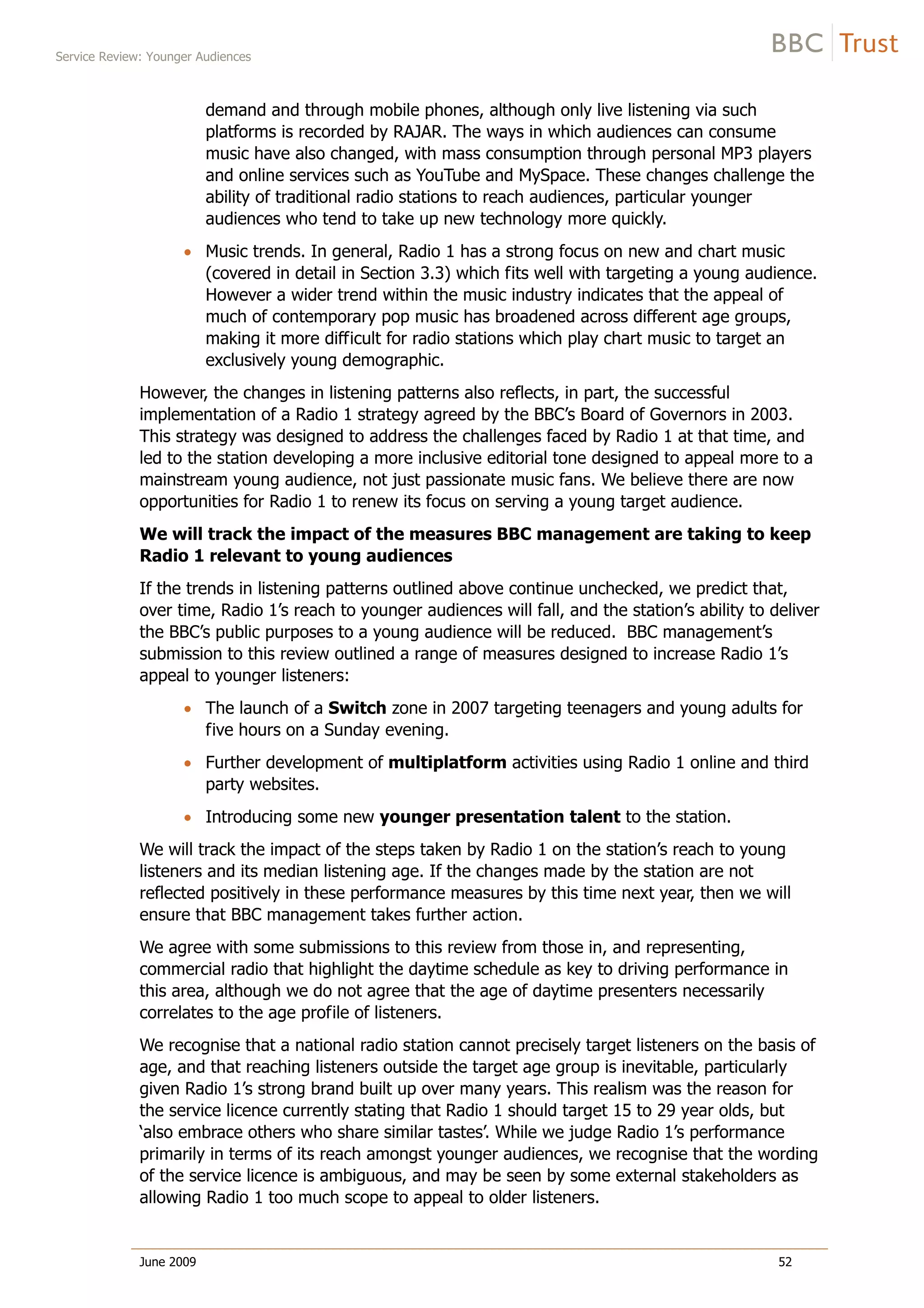 Service Review: Younger Audiences
June 2009 52
demand and through mobile phones, although only live listening via such
platforms is recorded by RAJAR. The ways in which audiences can consume
music have also changed, with mass consumption through personal MP3 players
and online services such as YouTube and MySpace. These changes challenge the
ability of traditional radio stations to reach audiences, particular younger
audiences who tend to take up new technology more quickly.
Music trends. In general, Radio 1 has a strong focus on new and chart music
(covered in detail in Section 3.3) which fits well with targeting a young audience.
However a wider trend within the music industry indicates that the appeal of
much of contemporary pop music has broadened across different age groups,
making it more difficult for radio stations which play chart music to target an
exclusively young demographic.
However, the changes in listening patterns also reflects, in part, the successful
implementation of a Radio 1 strategy agreed by the BBC’s Board of Governors in 2003.
This strategy was designed to address the challenges faced by Radio 1 at that time, and
led to the station developing a more inclusive editorial tone designed to appeal more to a
mainstream young audience, not just passionate music fans. We believe there are now
opportunities for Radio 1 to renew its focus on serving a young target audience.
We will track the impact of the measures BBC management are taking to keep
Radio 1 relevant to young audiences
If the trends in listening patterns outlined above continue unchecked, we predict that,
over time, Radio 1’s reach to younger audiences will fall, and the station’s ability to deliver
the BBC’s public purposes to a young audience will be reduced. BBC management’s
submission to this review outlined a range of measures designed to increase Radio 1’s
appeal to younger listeners:
The launch of a Switch zone in 2007 targeting teenagers and young adults for
five hours on a Sunday evening.
Further development of multiplatform activities using Radio 1 online and third
party websites.
Introducing some new younger presentation talent to the station.
We will track the impact of the steps taken by Radio 1 on the station’s reach to young
listeners and its median listening age. If the changes made by the station are not
reflected positively in these performance measures by this time next year, then we will
ensure that BBC management takes further action.
We agree with some submissions to this review from those in, and representing,
commercial radio that highlight the daytime schedule as key to driving performance in
this area, although we do not agree that the age of daytime presenters necessarily
correlates to the age profile of listeners.
We recognise that a national radio station cannot precisely target listeners on the basis of
age, and that reaching listeners outside the target age group is inevitable, particularly
given Radio 1’s strong brand built up over many years. This realism was the reason for
the service licence currently stating that Radio 1 should target 15 to 29 year olds, but
‘also embrace others who share similar tastes’. While we judge Radio 1’s performance
primarily in terms of its reach amongst younger audiences, we recognise that the wording
of the service licence is ambiguous, and may be seen by some external stakeholders as
allowing Radio 1 too much scope to appeal to older listeners.
 