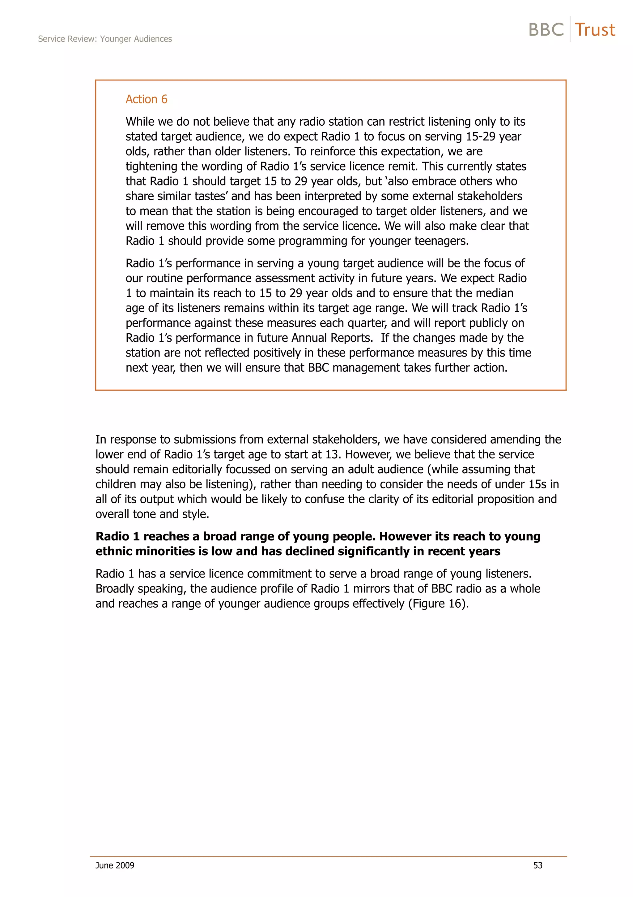 Service Review: Younger Audiences
June 2009 53
Action 6
While we do not believe that any radio station can restrict listening only to its
stated target audience, we do expect Radio 1 to focus on serving 15-29 year
olds, rather than older listeners. To reinforce this expectation, we are
tightening the wording of Radio 1’s service licence remit. This currently states
that Radio 1 should target 15 to 29 year olds, but ‘also embrace others who
share similar tastes’ and has been interpreted by some external stakeholders
to mean that the station is being encouraged to target older listeners, and we
will remove this wording from the service licence. We will also make clear that
Radio 1 should provide some programming for younger teenagers.
Radio 1’s performance in serving a young target audience will be the focus of
our routine performance assessment activity in future years. We expect Radio
1 to maintain its reach to 15 to 29 year olds and to ensure that the median
age of its listeners remains within its target age range. We will track Radio 1’s
performance against these measures each quarter, and will report publicly on
Radio 1’s performance in future Annual Reports. If the changes made by the
station are not reflected positively in these performance measures by this time
next year, then we will ensure that BBC management takes further action.
In response to submissions from external stakeholders, we have considered amending the
lower end of Radio 1’s target age to start at 13. However, we believe that the service
should remain editorially focussed on serving an adult audience (while assuming that
children may also be listening), rather than needing to consider the needs of under 15s in
all of its output which would be likely to confuse the clarity of its editorial proposition and
overall tone and style.
Radio 1 reaches a broad range of young people. However its reach to young
ethnic minorities is low and has declined significantly in recent years
Radio 1 has a service licence commitment to serve a broad range of young listeners.
Broadly speaking, the audience profile of Radio 1 mirrors that of BBC radio as a whole
and reaches a range of younger audience groups effectively (Figure 16).
 
