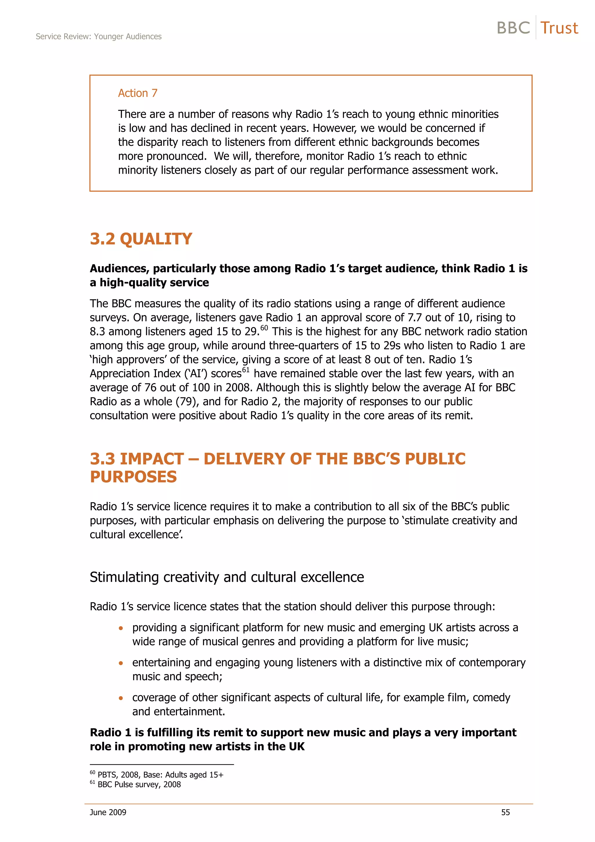 Service Review: Younger Audiences
June 2009 55
Action 7
There are a number of reasons why Radio 1’s reach to young ethnic minorities
is low and has declined in recent years. However, we would be concerned if
the disparity reach to listeners from different ethnic backgrounds becomes
more pronounced. We will, therefore, monitor Radio 1’s reach to ethnic
minority listeners closely as part of our regular performance assessment work.
3.2 QUALITY
Audiences, particularly those among Radio 1’s target audience, think Radio 1 is
a high-quality service
The BBC measures the quality of its radio stations using a range of different audience
surveys. On average, listeners gave Radio 1 an approval score of 7.7 out of 10, rising to
8.3 among listeners aged 15 to 29.60
This is the highest for any BBC network radio station
among this age group, while around three-quarters of 15 to 29s who listen to Radio 1 are
‘high approvers’ of the service, giving a score of at least 8 out of ten. Radio 1’s
Appreciation Index (‘AI’) scores61
have remained stable over the last few years, with an
average of 76 out of 100 in 2008. Although this is slightly below the average AI for BBC
Radio as a whole (79), and for Radio 2, the majority of responses to our public
consultation were positive about Radio 1’s quality in the core areas of its remit.
3.3 IMPACT – DELIVERY OF THE BBC’S PUBLIC
PURPOSES
Radio 1’s service licence requires it to make a contribution to all six of the BBC’s public
purposes, with particular emphasis on delivering the purpose to ‘stimulate creativity and
cultural excellence’.
Stimulating creativity and cultural excellence
Radio 1’s service licence states that the station should deliver this purpose through:
providing a significant platform for new music and emerging UK artists across a
wide range of musical genres and providing a platform for live music;
entertaining and engaging young listeners with a distinctive mix of contemporary
music and speech;
coverage of other significant aspects of cultural life, for example film, comedy
and entertainment.
Radio 1 is fulfilling its remit to support new music and plays a very important
role in promoting new artists in the UK
60
PBTS, 2008, Base: Adults aged 15+
61
BBC Pulse survey, 2008
 