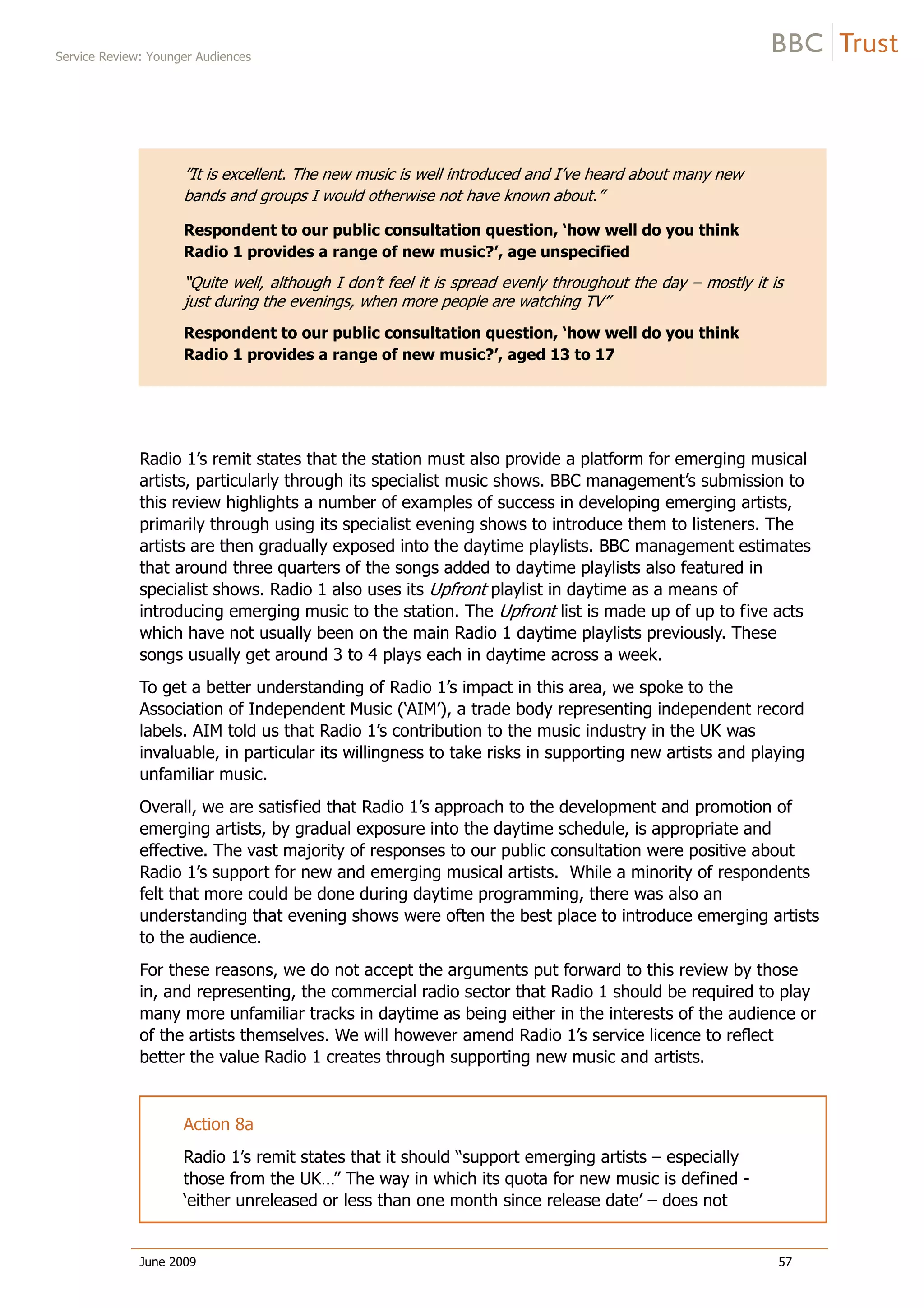 Service Review: Younger Audiences
June 2009 57
”It is excellent. The new music is well introduced and I’ve heard about many new
bands and groups I would otherwise not have known about.”
Respondent to our public consultation question, ‘how well do you think
Radio 1 provides a range of new music?’, age unspecified
“Quite well, although I don’t feel it is spread evenly throughout the day – mostly it is
just during the evenings, when more people are watching TV”
Respondent to our public consultation question, ‘how well do you think
Radio 1 provides a range of new music?’, aged 13 to 17
Radio 1’s remit states that the station must also provide a platform for emerging musical
artists, particularly through its specialist music shows. BBC management’s submission to
this review highlights a number of examples of success in developing emerging artists,
primarily through using its specialist evening shows to introduce them to listeners. The
artists are then gradually exposed into the daytime playlists. BBC management estimates
that around three quarters of the songs added to daytime playlists also featured in
specialist shows. Radio 1 also uses its Upfront playlist in daytime as a means of
introducing emerging music to the station. The Upfront list is made up of up to five acts
which have not usually been on the main Radio 1 daytime playlists previously. These
songs usually get around 3 to 4 plays each in daytime across a week.
To get a better understanding of Radio 1’s impact in this area, we spoke to the
Association of Independent Music (‘AIM’), a trade body representing independent record
labels. AIM told us that Radio 1’s contribution to the music industry in the UK was
invaluable, in particular its willingness to take risks in supporting new artists and playing
unfamiliar music.
Overall, we are satisfied that Radio 1’s approach to the development and promotion of
emerging artists, by gradual exposure into the daytime schedule, is appropriate and
effective. The vast majority of responses to our public consultation were positive about
Radio 1’s support for new and emerging musical artists. While a minority of respondents
felt that more could be done during daytime programming, there was also an
understanding that evening shows were often the best place to introduce emerging artists
to the audience.
For these reasons, we do not accept the arguments put forward to this review by those
in, and representing, the commercial radio sector that Radio 1 should be required to play
many more unfamiliar tracks in daytime as being either in the interests of the audience or
of the artists themselves. We will however amend Radio 1’s service licence to reflect
better the value Radio 1 creates through supporting new music and artists.
Action 8a
Radio 1’s remit states that it should “support emerging artists – especially
those from the UK…” The way in which its quota for new music is defined -
‘either unreleased or less than one month since release date’ – does not
 