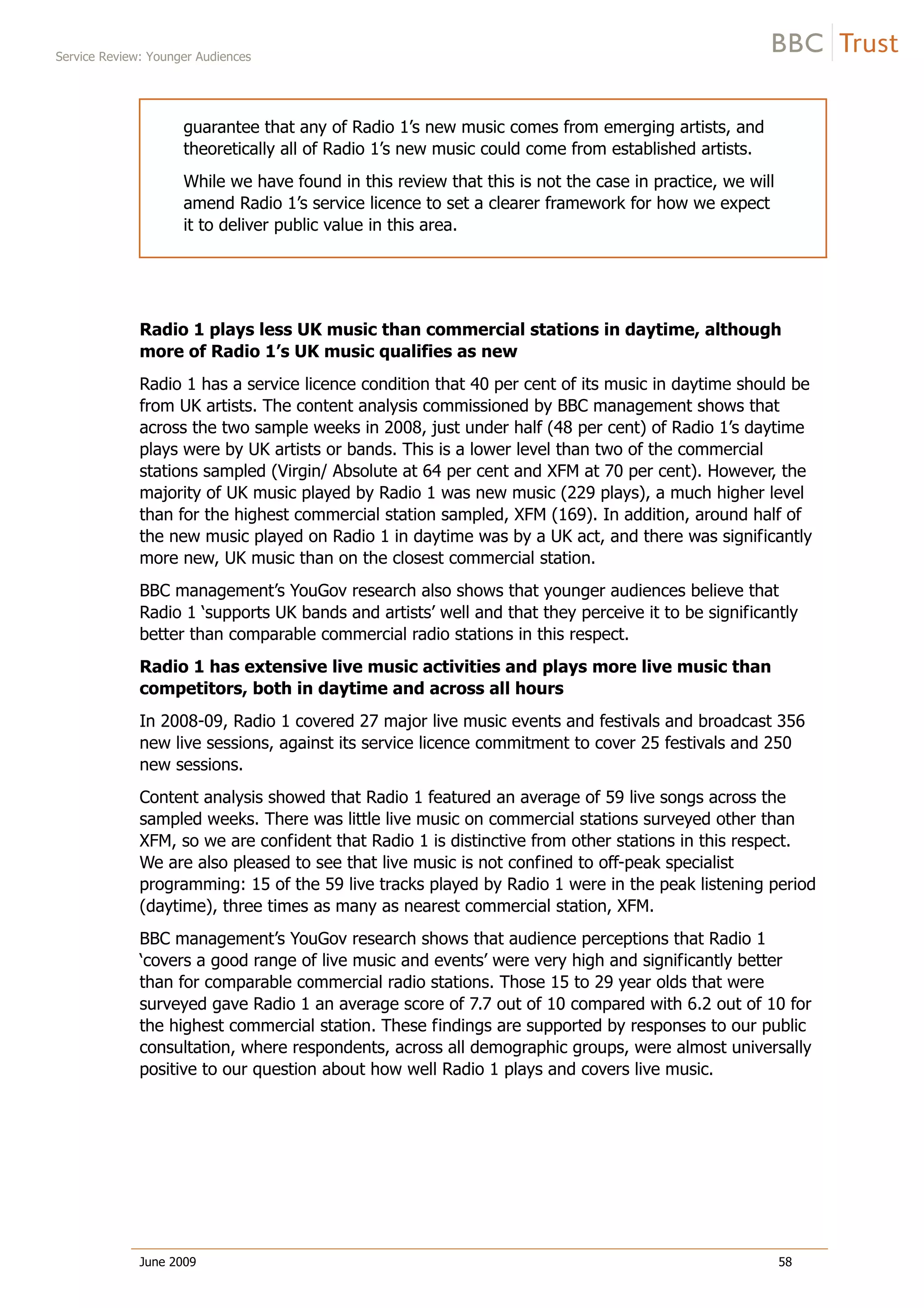 Service Review: Younger Audiences
June 2009 58
guarantee that any of Radio 1’s new music comes from emerging artists, and
theoretically all of Radio 1’s new music could come from established artists.
While we have found in this review that this is not the case in practice, we will
amend Radio 1’s service licence to set a clearer framework for how we expect
it to deliver public value in this area.
Radio 1 plays less UK music than commercial stations in daytime, although
more of Radio 1’s UK music qualifies as new
Radio 1 has a service licence condition that 40 per cent of its music in daytime should be
from UK artists. The content analysis commissioned by BBC management shows that
across the two sample weeks in 2008, just under half (48 per cent) of Radio 1’s daytime
plays were by UK artists or bands. This is a lower level than two of the commercial
stations sampled (Virgin/ Absolute at 64 per cent and XFM at 70 per cent). However, the
majority of UK music played by Radio 1 was new music (229 plays), a much higher level
than for the highest commercial station sampled, XFM (169). In addition, around half of
the new music played on Radio 1 in daytime was by a UK act, and there was significantly
more new, UK music than on the closest commercial station.
BBC management’s YouGov research also shows that younger audiences believe that
Radio 1 ‘supports UK bands and artists’ well and that they perceive it to be significantly
better than comparable commercial radio stations in this respect.
Radio 1 has extensive live music activities and plays more live music than
competitors, both in daytime and across all hours
In 2008-09, Radio 1 covered 27 major live music events and festivals and broadcast 356
new live sessions, against its service licence commitment to cover 25 festivals and 250
new sessions.
Content analysis showed that Radio 1 featured an average of 59 live songs across the
sampled weeks. There was little live music on commercial stations surveyed other than
XFM, so we are confident that Radio 1 is distinctive from other stations in this respect.
We are also pleased to see that live music is not confined to off-peak specialist
programming: 15 of the 59 live tracks played by Radio 1 were in the peak listening period
(daytime), three times as many as nearest commercial station, XFM.
BBC management’s YouGov research shows that audience perceptions that Radio 1
‘covers a good range of live music and events’ were very high and significantly better
than for comparable commercial radio stations. Those 15 to 29 year olds that were
surveyed gave Radio 1 an average score of 7.7 out of 10 compared with 6.2 out of 10 for
the highest commercial station. These findings are supported by responses to our public
consultation, where respondents, across all demographic groups, were almost universally
positive to our question about how well Radio 1 plays and covers live music.
 