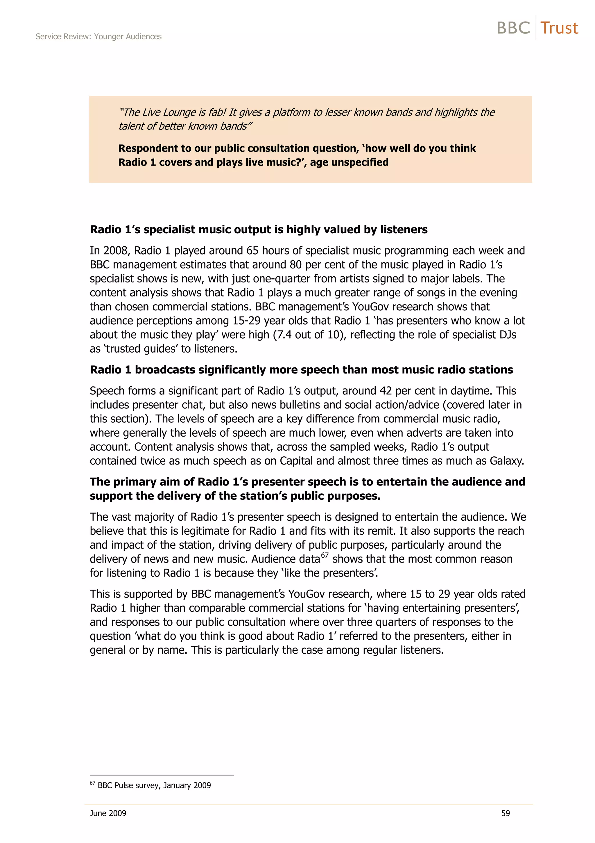 Service Review: Younger Audiences
June 2009 59
“The Live Lounge is fab! It gives a platform to lesser known bands and highlights the
talent of better known bands”
Respondent to our public consultation question, ‘how well do you think
Radio 1 covers and plays live music?’, age unspecified
Radio 1’s specialist music output is highly valued by listeners
In 2008, Radio 1 played around 65 hours of specialist music programming each week and
BBC management estimates that around 80 per cent of the music played in Radio 1’s
specialist shows is new, with just one-quarter from artists signed to major labels. The
content analysis shows that Radio 1 plays a much greater range of songs in the evening
than chosen commercial stations. BBC management’s YouGov research shows that
audience perceptions among 15-29 year olds that Radio 1 ‘has presenters who know a lot
about the music they play’ were high (7.4 out of 10), reflecting the role of specialist DJs
as ‘trusted guides’ to listeners.
Radio 1 broadcasts significantly more speech than most music radio stations
Speech forms a significant part of Radio 1’s output, around 42 per cent in daytime. This
includes presenter chat, but also news bulletins and social action/advice (covered later in
this section). The levels of speech are a key difference from commercial music radio,
where generally the levels of speech are much lower, even when adverts are taken into
account. Content analysis shows that, across the sampled weeks, Radio 1’s output
contained twice as much speech as on Capital and almost three times as much as Galaxy.
The primary aim of Radio 1’s presenter speech is to entertain the audience and
support the delivery of the station’s public purposes.
The vast majority of Radio 1’s presenter speech is designed to entertain the audience. We
believe that this is legitimate for Radio 1 and fits with its remit. It also supports the reach
and impact of the station, driving delivery of public purposes, particularly around the
delivery of news and new music. Audience data67
shows that the most common reason
for listening to Radio 1 is because they ‘like the presenters’.
This is supported by BBC management’s YouGov research, where 15 to 29 year olds rated
Radio 1 higher than comparable commercial stations for ‘having entertaining presenters’,
and responses to our public consultation where over three quarters of responses to the
question ’what do you think is good about Radio 1’ referred to the presenters, either in
general or by name. This is particularly the case among regular listeners.
67
BBC Pulse survey, January 2009
 