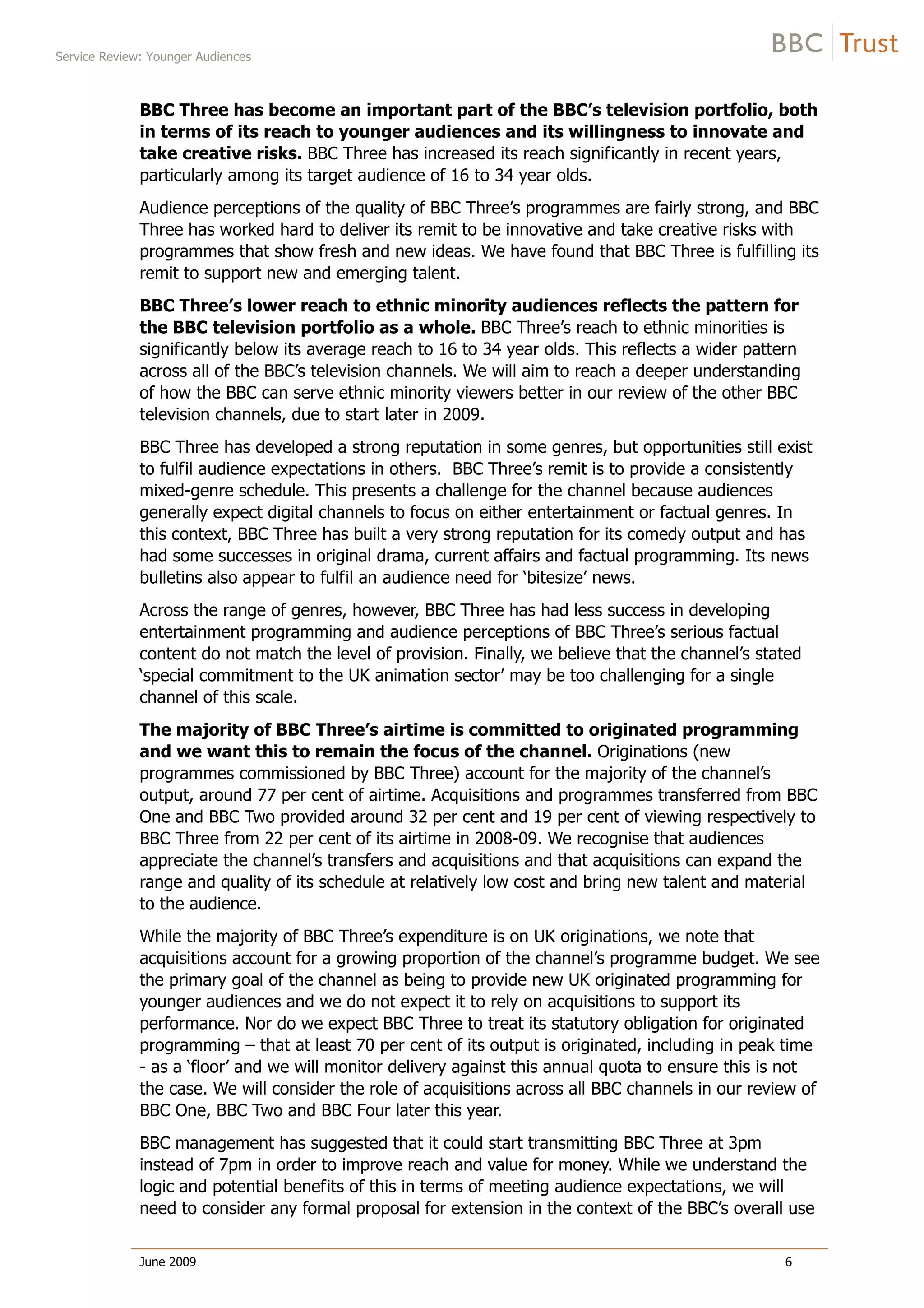 Service Review: Younger Audiences
June 2009 6
BBC Three has become an important part of the BBC’s television portfolio, both
in terms of its reach to younger audiences and its willingness to innovate and
take creative risks. BBC Three has increased its reach significantly in recent years,
particularly among its target audience of 16 to 34 year olds.
Audience perceptions of the quality of BBC Three’s programmes are fairly strong, and BBC
Three has worked hard to deliver its remit to be innovative and take creative risks with
programmes that show fresh and new ideas. We have found that BBC Three is fulfilling its
remit to support new and emerging talent.
BBC Three’s lower reach to ethnic minority audiences reflects the pattern for
the BBC television portfolio as a whole. BBC Three’s reach to ethnic minorities is
significantly below its average reach to 16 to 34 year olds. This reflects a wider pattern
across all of the BBC’s television channels. We will aim to reach a deeper understanding
of how the BBC can serve ethnic minority viewers better in our review of the other BBC
television channels, due to start later in 2009.
BBC Three has developed a strong reputation in some genres, but opportunities still exist
to fulfil audience expectations in others. BBC Three’s remit is to provide a consistently
mixed-genre schedule. This presents a challenge for the channel because audiences
generally expect digital channels to focus on either entertainment or factual genres. In
this context, BBC Three has built a very strong reputation for its comedy output and has
had some successes in original drama, current affairs and factual programming. Its news
bulletins also appear to fulfil an audience need for ‘bitesize’ news.
Across the range of genres, however, BBC Three has had less success in developing
entertainment programming and audience perceptions of BBC Three’s serious factual
content do not match the level of provision. Finally, we believe that the channel’s stated
‘special commitment to the UK animation sector’ may be too challenging for a single
channel of this scale.
The majority of BBC Three’s airtime is committed to originated programming
and we want this to remain the focus of the channel. Originations (new
programmes commissioned by BBC Three) account for the majority of the channel’s
output, around 77 per cent of airtime. Acquisitions and programmes transferred from BBC
One and BBC Two provided around 32 per cent and 19 per cent of viewing respectively to
BBC Three from 22 per cent of its airtime in 2008-09. We recognise that audiences
appreciate the channel’s transfers and acquisitions and that acquisitions can expand the
range and quality of its schedule at relatively low cost and bring new talent and material
to the audience.
While the majority of BBC Three’s expenditure is on UK originations, we note that
acquisitions account for a growing proportion of the channel’s programme budget. We see
the primary goal of the channel as being to provide new UK originated programming for
younger audiences and we do not expect it to rely on acquisitions to support its
performance. Nor do we expect BBC Three to treat its statutory obligation for originated
programming – that at least 70 per cent of its output is originated, including in peak time
- as a ‘floor’ and we will monitor delivery against this annual quota to ensure this is not
the case. We will consider the role of acquisitions across all BBC channels in our review of
BBC One, BBC Two and BBC Four later this year.
BBC management has suggested that it could start transmitting BBC Three at 3pm
instead of 7pm in order to improve reach and value for money. While we understand the
logic and potential benefits of this in terms of meeting audience expectations, we will
need to consider any formal proposal for extension in the context of the BBC’s overall use
 
