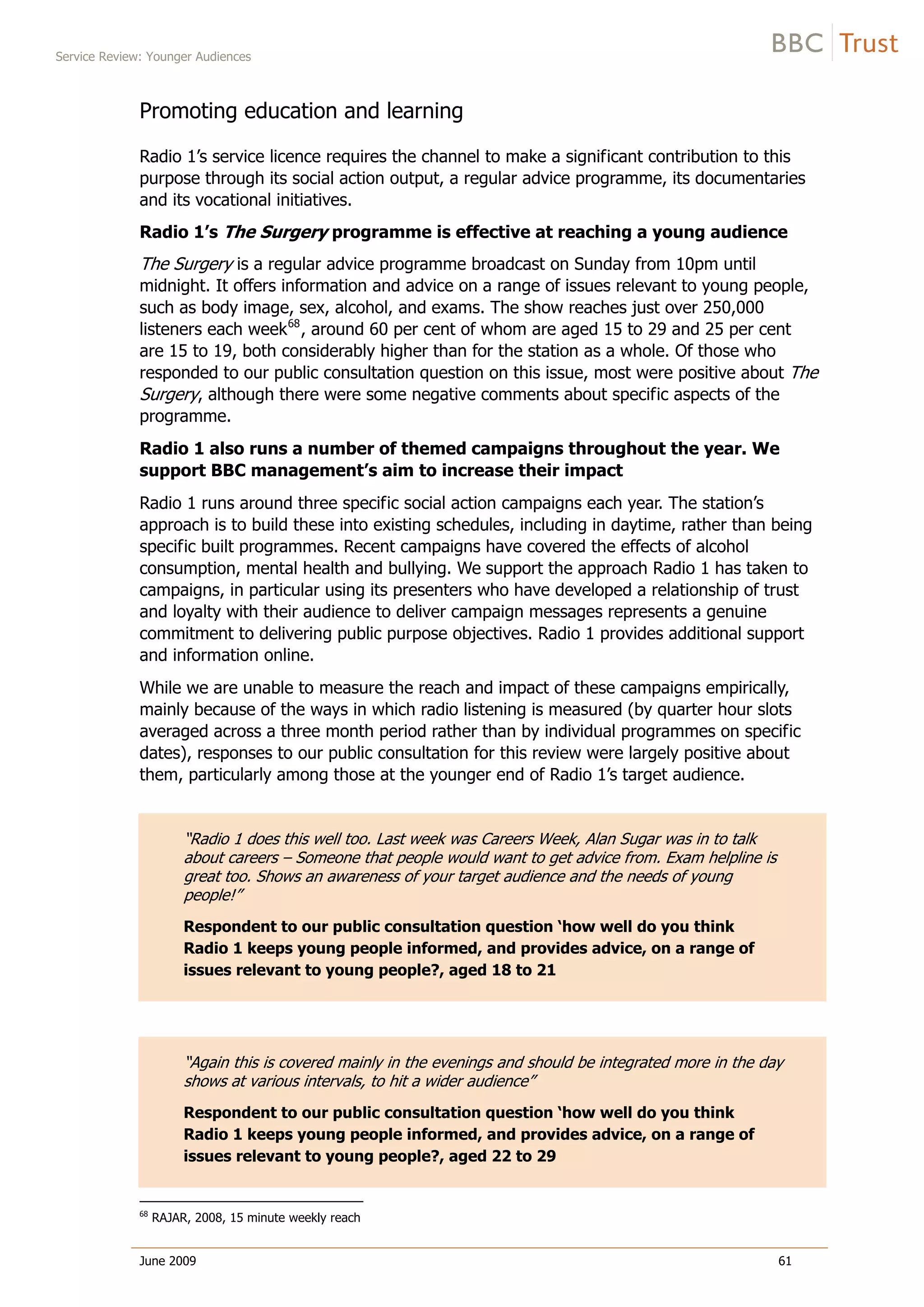 Service Review: Younger Audiences
June 2009 61
Promoting education and learning
Radio 1’s service licence requires the channel to make a significant contribution to this
purpose through its social action output, a regular advice programme, its documentaries
and its vocational initiatives.
Radio 1’s The Surgery programme is effective at reaching a young audience
The Surgery is a regular advice programme broadcast on Sunday from 10pm until
midnight. It offers information and advice on a range of issues relevant to young people,
such as body image, sex, alcohol, and exams. The show reaches just over 250,000
listeners each week68
, around 60 per cent of whom are aged 15 to 29 and 25 per cent
are 15 to 19, both considerably higher than for the station as a whole. Of those w
responded to our public consultation question on this issue, most were positive about The
Surgery, although there were some negative comments about specific aspects of the
programme.
ho
Radio 1 also runs a number of themed campaigns throughout the year. We
support BBC management’s aim to increase their impact
Radio 1 runs around three specific social action campaigns each year. The station’s
approach is to build these into existing schedules, including in daytime, rather than being
specific built programmes. Recent campaigns have covered the effects of alcohol
consumption, mental health and bullying. We support the approach Radio 1 has taken to
campaigns, in particular using its presenters who have developed a relationship of trust
and loyalty with their audience to deliver campaign messages represents a genuine
commitment to delivering public purpose objectives. Radio 1 provides additional support
and information online.
While we are unable to measure the reach and impact of these campaigns empirically,
mainly because of the ways in which radio listening is measured (by quarter hour slots
averaged across a three month period rather than by individual programmes on specific
dates), responses to our public consultation for this review were largely positive about
them, particularly among those at the younger end of Radio 1’s target audience.
“Radio 1 does this well too. Last week was Careers Week, Alan Sugar was in to talk
about careers – Someone that people would want to get advice from. Exam helpline is
great too. Shows an awareness of your target audience and the needs of young
people!”
Respondent to our public consultation question ‘how well do you think
Radio 1 keeps young people informed, and provides advice, on a range of
issues relevant to young people?, aged 18 to 21
“Again this is covered mainly in the evenings and should be integrated more in the day
shows at various intervals, to hit a wider audience”
Respondent to our public consultation question ‘how well do you think
Radio 1 keeps young people informed, and provides advice, on a range of
issues relevant to young people?, aged 22 to 29
68
RAJAR, 2008, 15 minute weekly reach
 