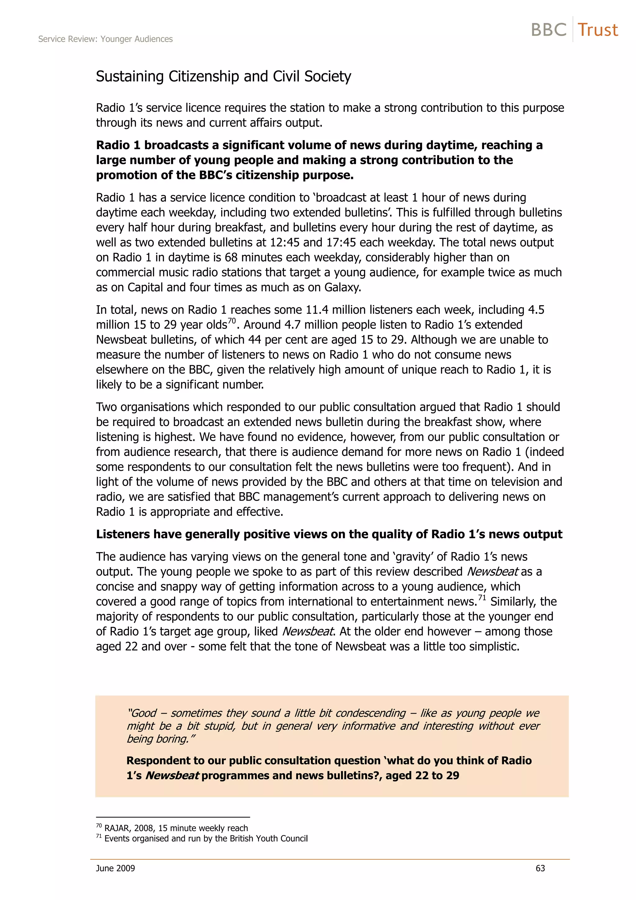 Service Review: Younger Audiences
June 2009 63
Sustaining Citizenship and Civil Society
Radio 1’s service licence requires the station to make a strong contribution to this purpose
through its news and current affairs output.
Radio 1 broadcasts a significant volume of news during daytime, reaching a
large number of young people and making a strong contribution to the
promotion of the BBC’s citizenship purpose.
Radio 1 has a service licence condition to ‘broadcast at least 1 hour of news during
daytime each weekday, including two extended bulletins’. This is fulfilled through bulletins
every half hour during breakfast, and bulletins every hour during the rest of daytime, as
well as two extended bulletins at 12:45 and 17:45 each weekday. The total news output
on Radio 1 in daytime is 68 minutes each weekday, considerably higher than on
commercial music radio stations that target a young audience, for example twice as much
as on Capital and four times as much as on Galaxy.
In total, news on Radio 1 reaches some 11.4 million listeners each week, including 4.5
million 15 to 29 year olds70
. Around 4.7 million people listen to Radio 1’s extended
Newsbeat bulletins, of which 44 per cent are aged 15 to 29. Although we are unable to
measure the number of listeners to news on Radio 1 who do not consume news
elsewhere on the BBC, given the relatively high amount of unique reach to Radio 1, it is
likely to be a significant number.
Two organisations which responded to our public consultation argued that Radio 1 should
be required to broadcast an extended news bulletin during the breakfast show, where
listening is highest. We have found no evidence, however, from our public consultation or
from audience research, that there is audience demand for more news on Radio 1 (indeed
some respondents to our consultation felt the news bulletins were too frequent). And in
light of the volume of news provided by the BBC and others at that time on television and
radio, we are satisfied that BBC management’s current approach to delivering news on
Radio 1 is appropriate and effective.
Listeners have generally positive views on the quality of Radio 1’s news output
The audience has varying views on the general tone and ‘gravity’ of Radio 1’s news
output. The young people we spoke to as part of this review described Newsbeat as a
concise and snappy way of getting information across to a young audience, which
covered a good range of topics from international to entertainment news.71
Similarly, the
majority of respondents to our public consultation, particularly those at the younger end
of Radio 1’s target age group, liked Newsbeat. At the older end however – among those
aged 22 and over - some felt that the tone of Newsbeat was a little too simplistic.
“Good – sometimes they sound a little bit condescending – like as young people we
might be a bit stupid, but in general very informative and interesting without ever
being boring.”
Respondent to our public consultation question ‘what do you think of Radio
1’s Newsbeat programmes and news bulletins?, aged 22 to 29
70
RAJAR, 2008, 15 minute weekly reach
71
Events organised and run by the British Youth Council
 