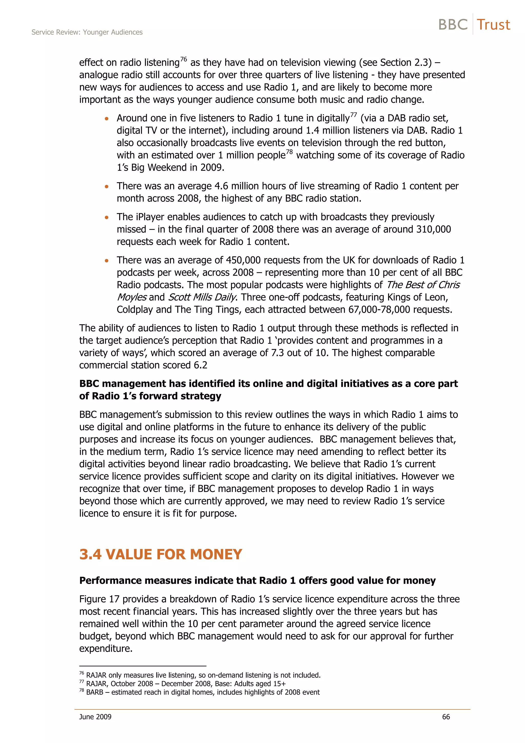 Service Review: Younger Audiences
June 2009 66
effect on radio listening76
as they have had on television viewing (see Section 2.3) –
analogue radio still accounts for over three quarters of live listening - they have presented
new ways for audiences to access and use Radio 1, and are likely to become more
important as the ways younger audience consume both music and radio change.
Around one in five listeners to Radio 1 tune in digitally77
(via a DAB radio set,
digital TV or the internet), including around 1.4 million listeners via DAB. Radio 1
also occasionally broadcasts live events on television through the red button,
with an estimated over 1 million people78
watching some of its coverage of Radio
1’s Big Weekend in 2009.
There was an average 4.6 million hours of live streaming of Radio 1 content per
month across 2008, the highest of any BBC radio station.
The iPlayer enables audiences to catch up with broadcasts they previously
missed – in the final quarter of 2008 there was an average of around 310,000
requests each week for Radio 1 content.
There was an average of 450,000 requests from the UK for downloads of Radio 1
podcasts per week, across 2008 – representing more than 10 per cent of all BBC
Radio podcasts. The most popular podcasts were highlights of The Best of Chris
Moyles and Scott Mills Daily. Three one-off podcasts, featuring Kings of Leon,
Coldplay and The Ting Tings, each attracted between 67,000-78,000 requests.
The ability of audiences to listen to Radio 1 output through these methods is reflected in
the target audience’s perception that Radio 1 ‘provides content and programmes in a
variety of ways’, which scored an average of 7.3 out of 10. The highest comparable
commercial station scored 6.2
BBC management has identified its online and digital initiatives as a core part
of Radio 1’s forward strategy
BBC management’s submission to this review outlines the ways in which Radio 1 aims to
use digital and online platforms in the future to enhance its delivery of the public
purposes and increase its focus on younger audiences. BBC management believes that,
in the medium term, Radio 1’s service licence may need amending to reflect better its
digital activities beyond linear radio broadcasting. We believe that Radio 1’s current
service licence provides sufficient scope and clarity on its digital initiatives. However we
recognize that over time, if BBC management proposes to develop Radio 1 in ways
beyond those which are currently approved, we may need to review Radio 1’s service
licence to ensure it is fit for purpose.
3.4 VALUE FOR MONEY
Performance measures indicate that Radio 1 offers good value for money
Figure 17 provides a breakdown of Radio 1’s service licence expenditure across the three
most recent financial years. This has increased slightly over the three years but has
remained well within the 10 per cent parameter around the agreed service licence
budget, beyond which BBC management would need to ask for our approval for further
expenditure.
76
RAJAR only measures live listening, so on-demand listening is not included.
77
RAJAR, October 2008 – December 2008, Base: Adults aged 15+
78
BARB – estimated reach in digital homes, includes highlights of 2008 event
 