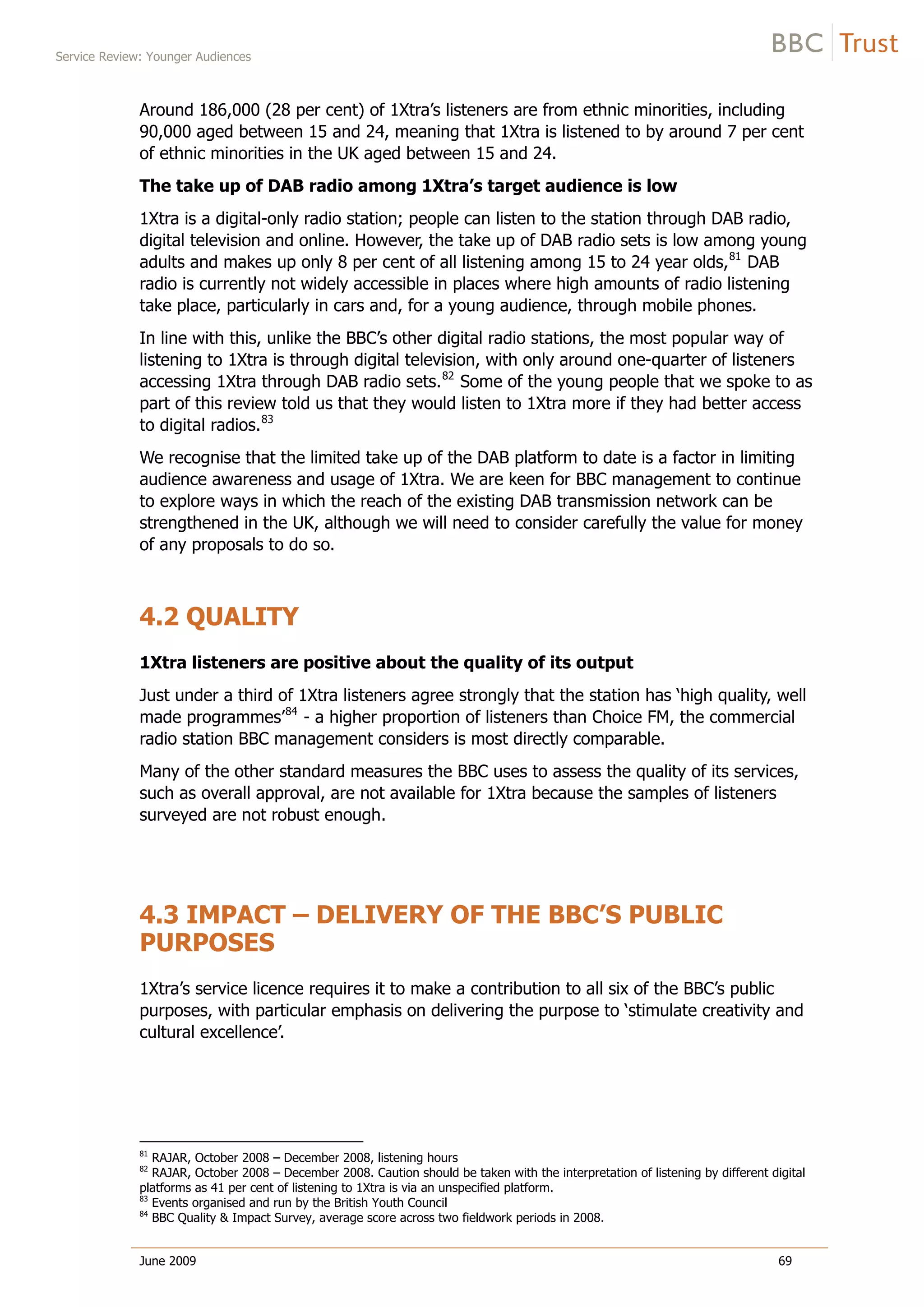 Service Review: Younger Audiences
June 2009 69
Around 186,000 (28 per cent) of 1Xtra’s listeners are from ethnic minorities, including
90,000 aged between 15 and 24, meaning that 1Xtra is listened to by around 7 per cent
of ethnic minorities in the UK aged between 15 and 24.
The take up of DAB radio among 1Xtra’s target audience is low
1Xtra is a digital-only radio station; people can listen to the station through DAB radio,
digital television and online. However, the take up of DAB radio sets is low among young
adults and makes up only 8 per cent of all listening among 15 to 24 year olds,81
DAB
radio is currently not widely accessible in places where high amounts of radio listening
take place, particularly in cars and, for a young audience, through mobile phones.
In line with this, unlike the BBC’s other digital radio stations, the most popular way of
listening to 1Xtra is through digital television, with only around one-quarter of listeners
accessing 1Xtra through DAB radio sets.82
Some of the young people that we spoke to as
part of this review told us that they would listen to 1Xtra more if they had better access
to digital radios.83
We recognise that the limited take up of the DAB platform to date is a factor in limiting
audience awareness and usage of 1Xtra. We are keen for BBC management to continue
to explore ways in which the reach of the existing DAB transmission network can be
strengthened in the UK, although we will need to consider carefully the value for money
of any proposals to do so.
4.2 QUALITY
1Xtra listeners are positive about the quality of its output
Just under a third of 1Xtra listeners agree strongly that the station has ‘high quality, well
made programmes’84
- a higher proportion of listeners than Choice FM, the commercial
radio station BBC management considers is most directly comparable.
Many of the other standard measures the BBC uses to assess the quality of its services,
such as overall approval, are not available for 1Xtra because the samples of listeners
surveyed are not robust enough.
4.3 IMPACT – DELIVERY OF THE BBC’S PUBLIC
PURPOSES
1Xtra’s service licence requires it to make a contribution to all six of the BBC’s public
purposes, with particular emphasis on delivering the purpose to ‘stimulate creativity and
cultural excellence’.
81
RAJAR, October 2008 – December 2008, listening hours
82
RAJAR, October 2008 – December 2008. Caution should be taken with the interpretation of listening by different digital
platforms as 41 per cent of listening to 1Xtra is via an unspecified platform.
83
Events organised and run by the British Youth Council
84
BBC Quality & Impact Survey, average score across two fieldwork periods in 2008.
 