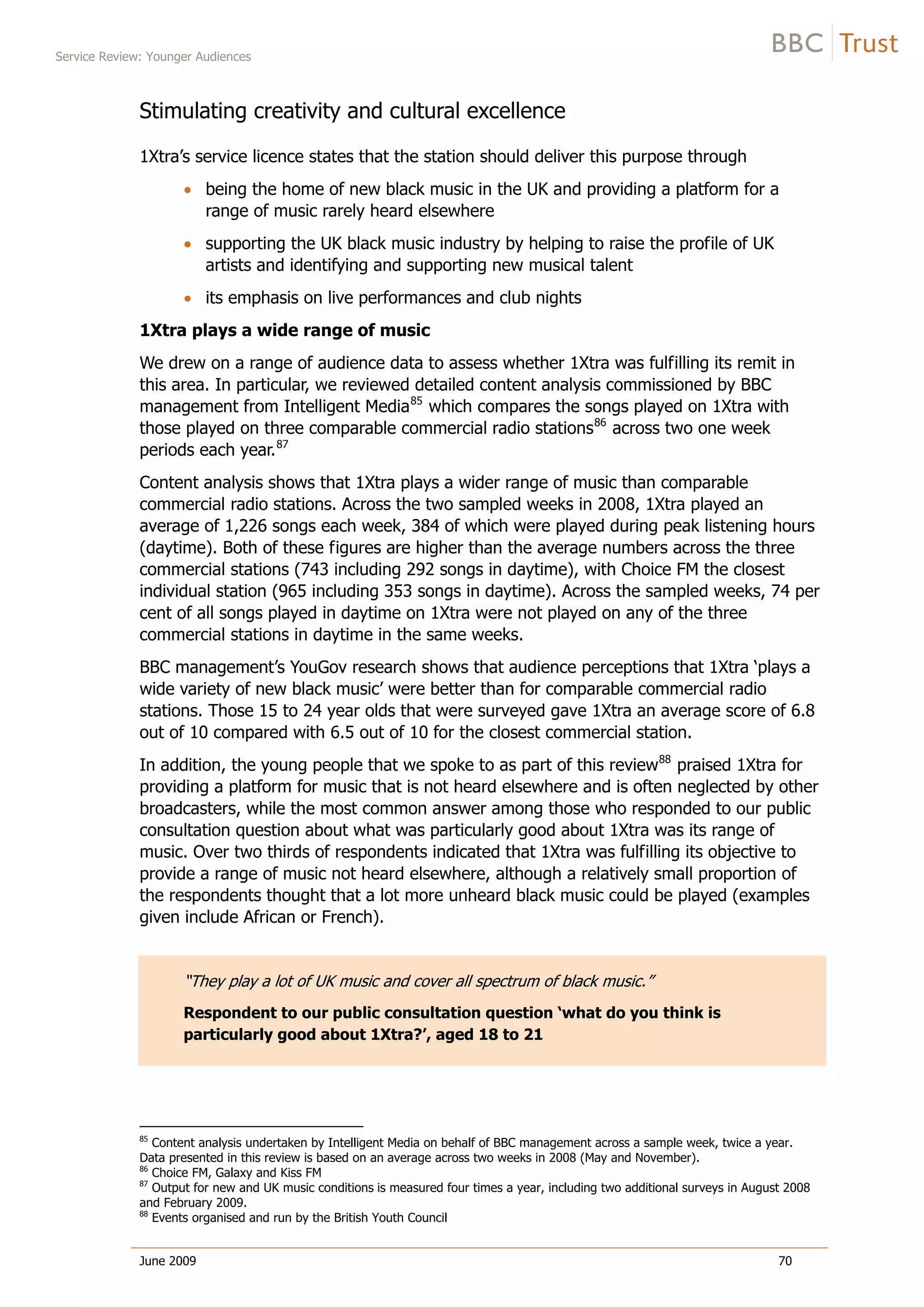 Service Review: Younger Audiences
June 2009 70
Stimulating creativity and cultural excellence
1Xtra’s service licence states that the station should deliver this purpose through
being the home of new black music in the UK and providing a platform for a
range of music rarely heard elsewhere
supporting the UK black music industry by helping to raise the profile of UK
artists and identifying and supporting new musical talent
its emphasis on live performances and club nights
1Xtra plays a wide range of music
We drew on a range of audience data to assess whether 1Xtra was fulfilling its remit in
this area. In particular, we reviewed detailed content analysis commissioned by BBC
management from Intelligent Media85
which compares the songs played on 1Xtra with
those played on three comparable commercial radio stations86
across two one week
periods each year.87
Content analysis shows that 1Xtra plays a wider range of music than comparable
commercial radio stations. Across the two sampled weeks in 2008, 1Xtra played an
average of 1,226 songs each week, 384 of which were played during peak listening hours
(daytime). Both of these figures are higher than the average numbers across the three
commercial stations (743 including 292 songs in daytime), with Choice FM the closest
individual station (965 including 353 songs in daytime). Across the sampled weeks, 74 per
cent of all songs played in daytime on 1Xtra were not played on any of the three
commercial stations in daytime in the same weeks.
BBC management’s YouGov research shows that audience perceptions that 1Xtra ‘plays a
wide variety of new black music’ were better than for comparable commercial radio
stations. Those 15 to 24 year olds that were surveyed gave 1Xtra an average score of 6.8
out of 10 compared with 6.5 out of 10 for the closest commercial station.
In addition, the young people that we spoke to as part of this review88
praised 1Xtra for
providing a platform for music that is not heard elsewhere and is often neglected by other
broadcasters, while the most common answer among those who responded to our public
consultation question about what was particularly good about 1Xtra was its range of
music. Over two thirds of respondents indicated that 1Xtra was fulfilling its objective to
provide a range of music not heard elsewhere, although a relatively small proportion of
the respondents thought that a lot more unheard black music could be played (examples
given include African or French).
“They play a lot of UK music and cover all spectrum of black music.”
Respondent to our public consultation question ‘what do you think is
particularly good about 1Xtra?’, aged 18 to 21
85
Content analysis undertaken by Intelligent Media on behalf of BBC management across a sample week, twice a year.
Data presented in this review is based on an average across two weeks in 2008 (May and November).
86
Choice FM, Galaxy and Kiss FM
87
Output for new and UK music conditions is measured four times a year, including two additional surveys in August 2008
and February 2009.
88
Events organised and run by the British Youth Council
 